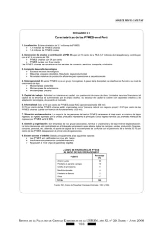 REVISTA DE LA FACULTAD DE CIENCIAS ECONÓMICAS DE LA UNMSM, AÑO XI, Nº 29. ENERO - JUNIO 2006
166
RECUADRO 3.1
Características de las PYMES en el Perú
1. Localización: Existen alrededor de 3,1 millones de PYMES:
1,7 millones de PYMES urbanas
1,4 millones de PYMES rurales
2. Generación de empleo y contribución al PBI: Ocupan al 74 ciento de la PEA (5,7 millones de trabajadores) y contribuyen
con el 47,9 por ciento del PBI
PYMES urbanas con 34 por ciento
PYMES rurales con 9 por ciento
Las PYMES urbanas se concentran en los sectores de comercio, servicios, transporte, e industria
3. Incipiente desarrollo tecnológico
Escasos recursos tecnológicos
Máquinas y equipos obsoletos. Resultado: baja productividad
No existen sistemas de producción eficientes para operaciones a pequeña escala
4. Heterogeneidad: El sector PYMES no es un grupo homogéneo. A pesar de la diversidad, se clasifican en función a su nivel de
crecimiento de tipo:
Microempresa sostenible
Microempresa de subsistencia
Microempresa precaria
5. Capital de trabajo: Actividad no intensiva en capital, con predominio de mano de obra. Limitados recursos financieros (el
capital de la empresa es suministrado por el propio dueño). Su escasez de capital la cubren con capacidad creativa y de
adaptación tecnológica, de acuerdo al mercado.
6. Informalidad: Sólo el 18 por ciento de PYMES posee RUC (aproximadamente 558 mil)
El 78 por ciento de las PYMES urbanas están organizadas como "persona natural con negocio propio". El 25 por ciento de las
PYMES urbanas cuenta con licencia de funcionamiento (425 mil).
7. Situación socioeconómica: La mayoría de las personas del sector PYMES pertenecen al nivel socio económico de bajos
ingresos. El ingreso aportado por la unidad productiva representa el principal o único ingreso familiar. (El promedio mensual de
ingresos por PYMES es S/.2 835).
8. Gestión y organización: Son empresas de tipo grupal (asociados), familiar o unipersonal y de bajo nivel de especialización.
La toma decisiones está centralizada en el trabajador-empresario quien abarca todos los campos: ventas, producción, finanzas,
compras, personal, etc. Además, el aporte de capital de la microempresa se confunde con el patrimonio de la familia. El 70 por
ciento de las PYMES desaparecen al primer año de operaciones.
9. Escaso acceso al crédito: Debido principalmente a las siguientes razones:
Las PYMES son calificadas con muy alto riesgo
Insuficiente documentación contable-financiera
No poseen el nivel y tipo de garantías exigidas
¿CÓMO SE FINANCIAN LAS PYMES
AL INICIO DE SUS OPERACIONES?
FUENTE
Porcentaje
(%)
Ahorro / Junta 54
Préstamo de pariente o amigos 14
Crédito de proveedores 9
Beneficios sociales 4
Préstamo de Bancos 2
Otros 17
TOTAL 100
Fuente: INEI, Censo de Pequeñas Empresas Informales. 1993 y 1994.
MIGUEL PISFIL CAPUÑAY
 