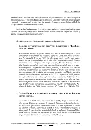 REVISTA DE LA FACULTAD DE CIENCIAS ECONÓMICAS DE LA UNMSM, AÑO XI, Nº 29. ENERO - JUNIO 2006
170
Microsoft hubo de transcurrir nueve años antes de que consiguiera un nivel de ingresos
brutos anuales de 50 millones de dólares, mientras que Lotus Development, financiada con
capital de riesgo, embarcó en su primer año paquetes de su programa de hoja de cálculo 1-
2-3 por un valor de 53 millones de dólares.
Incluso, los fundadores de Cisco Systems recurrieron a capitalistas de riesgo para
obtener los fondos y experiencia administrativa, comenzaron con tarjetas de crédito y
capital conseguido con mucho esfuerzo21
.
ANÁLISIS DE CASOS (SIMILARES EN LA ECONOMÍA PERUANA)
1) CASO DEL SECTOR MINERO: DON LUIS VEGA MONTEFERRI Y "LOS HOM-
BRES DEL ACERO"
Cuando don Manuel Vega era un mozuelo, fue enviado a Inglaterra para
estudiar en un internado. No concluyó, regresó a Lima, pero fundó la Indus-
tria Peruana del Acero en 1952. Un año antes logró cumplir otro sueño:
enviar a Luis, su segundo hijo de 13 años, del Colegio Markham de Lima al
internado Fettes Collage de Edimburgo (Escocia). Un año después, Luis, via-
jó a Inglaterra y trabajó como obrero en una fábrica textil de unos proveedo-
res de su padre. Luego se trasladó a otras fábricas y se matriculó en la Univer-
sidad de Loughborough de Inglaterra, donde se graduó con honores como
ingeniero industrial, profesión que entonces no existía en el Perú y que años
después enseñaría durante diez años en la UNI. Al regresar al Perú, primero
trabajó en la General Motors y finalmente se incorpora a la fábrica de su
padre, marcando tarjeta como un técnico más. Al cabo de un año logró au-
mentar la productividad de 80 toneladas de acero a 250 con la misma canti-
dad de obreros. Su experiencia fue reconocida en 1994 por la Sociedad Na-
cional de Industrias (SIN), junto a su padre. (El Comercio, 03.04.2004, b2)
2) CARLOS HIRAOKA: FUNDADOR Y PRESIDENTE DEL DIRECTORIO DE IMPORTA-
CIONES HIRAOKA
Fallecido en el 2004, nació en Kumamoto en 1914 y llegó al Perú en 1933.
Con apenas 20 años se traslada a la ciudad de Huamanga, Ayacucho, hacien-
do trayectoria que culmina en la fundación de su propio negocio en la ciudad
de Huanta. Se hace Alcalde de la ciudad en 1960. Al trasladar el negocio a
Lima, cedió la casa familiar a la ciudad, donde actualmente funciona el Cen-
tro Cívico de Huanta. En noviembre de 1994 fundó lo que actualmente es
Importaciones Hiraoka. (El Comercio, 24.03.2004, b4)
MIGUEL PISFIL CAPUÑAY
 