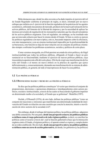 135
Debe destacarse que, desde los años noventa se ha dado impulso al ejercicio del rol
de Estado Regulador conforme al principio de reglas, es decir, orientado por un nuevo
enfoque que enfatiza en el ejercicio de la función reguladora de las prácticas de los agentes
económicos, utilizando mecanismos de mercado, producto de la masiva privatización de los
activos públicos, del fomento de la libertad de empresa y por la necesidad de aplicar las
técnicas universales de regulación de los monopolios naturales que las olas privatizadoras
de los activos públicos originaron. Este rol regulador, sin embargo, no ha resultado más
que un renovado esfuerzo por hacer lo mismo desde el Estado. Si bien es cierto se ejercen
las políticas reguladoras con nueva óptica, esto es, buscando impactos sobre la eficiencia,
con más transparencia y con un sistema institucional impecable por la profesionalidad de
su burocracia, esta función no deja de tener relación con un conjunto de políticas orienta-
das siempre a enfrentar los problemas económicos, sociales y políticos de corto plazo.
Como veremos enseguida, en el Perú persiste un estado de crisis política y de frágil
institucionalidad que rodea las políticas públicas, obligando al Estado a hacer un giro
sustancial en su funcionalidad, mediante el ejercicio de nuevas políticas públicas, cuya
trascendencia apunten más allá del corto plazo. Ello ha de exigir una transformación de los
roles del Estado o al menos un nuevo énfasis en la práctica de aquellos que ejerce
deficientemente y, consecuentemente, demanda una transformación de su sistema de admi-
nistración pública, en general, de todo el macroproceso de hacer la cosa pública.
1.2 LAS POLÍTICAS PÚBLICAS
1.2.1 DEFINICIONES MACRO Y MICRO DE LAS POLÍTICAS PÚBLICAS
Se dice que las políticas públicas constituyen "el vector que sintetiza el conjunto de
proposiciones, decisiones y operaciones dinámicas e interdependientes entre actores po-
líticos, sociales e institucionales, a través de las cuales se busca desde el gobierno imprimir
un determinado rumbo a la sociedad y el Estado que se gobiernan". Medellín (1997).
Oszlak y O'Donnell (1976), de otro lado, definen las políticas públicas "como un
conjunto de reacciones y omisiones que manifiestan una determinada modalidad de inter-
vención del Estado en relación con una cuestión que concita la atención, interés o movili-
zación de otros sectores de la sociedad civil".
Sin embargo, desde el enfoque del régimen político, las políticas públicas adquieren
una doble connotación. Por una parte, desde una perspectiva macro, las políticas públicas
se definen como el rasgo gubernativo de todo régimen político, es decir, se conciben las
políticas como el recurso a través del cual la función gubernativa hace que la interacción
orgánica entre el Estado, el régimen político y el aparato estatal se exprese y cumpla dentro
de un orden establecido. De otro lado, desde una perspectiva micro, las políticas públicas
se definen como un curso de acción gubernativa, de donde, los gobiernos (y las políticas)
PERSPECTIVAS DEL ESTADO EN EL EJERCICIO DE NUEVAS POLÍTICAS PÚBLICAS EN EL PERÚ
 