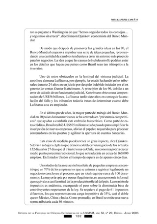 REVISTA DE LA FACULTAD DE CIENCIAS ECONÓMICAS DE LA UNMSM, AÑO XI, Nº 29. ENERO - JUNIO 2006
182
ron a quejarse a Washington de que "hemos seguido todos los consejos…
y seguimos sin crecer", dice Simeon Djankov, economista del Banco Mun-
dial.
De modo que después de promover las grandes ideas en los 90, el
Banco Mundial empezó a impulsar una serie de ideas pequeñas, recomen-
dando una cantidad de cambios tendientes a crear un entorno más propicio
para los negocios. La idea es que las causas del subdesarrollo podrían estar
en los detalles que hacen que países como Brasil sean tan inhóspitos a la
inversión.
Uno de estos obstáculos es la lentitud del sistema judicial. La
aerolínea alemana Lufthansa, por ejemplo, ha estado luchando en los tribu-
nales durante 24 años en un juicio por despido indebido iniciado por el ex
gerente de ventas Gunter Kattelmann. A principios de los 90, debido a un
error de cálculo de un funcionario judicial, Kattelmann obtuvo una compen-
sación de US$56 billones. Lufthansa tardó siete años en conseguir la anu-
lación del fallo y los tribunales todavía tratan de determinar cuánto debe
Lufthansa a su ex empleado.
En el último par de años, la mayor parte del trabajo del Banco Mun-
dial en 10 países latinoamericanos se ha centrado en "préstamos competiti-
vos" que ayudan a combatir este embrollo burocrático. Como parte de es-
tos créditos, Brasil recibió US$505 millones el año pasado para simplificar la
inscripción de nuevas empresas, aliviar el papeleo requerido para procesar
contenedores en los puertos y agilizar la apertura de cuentas bancarias.
Esta clase de medidas pueden tener un gran impacto, dice Djankov.
Si Brasil redujera el plazo que demora establecer un negocio de los actuales
152 días a los 27 días que el trámite toma en Chile, su economía podría crecer
medio punto porcentual adicional, lo que se traduciría en cerca de 160.000
empleos. En Estados Unidos el tiempo de espera es de apenas cinco días.
Un estudio de la asociación brasileña de pequeñas empresas encon-
tró que un 70% de los empresarios que se animan a registrar legalmente un
negocio no concluyen el proceso, que en total requiere cerca de 100 docu-
mentos. La mayoría opta por operar ilegalmente, en una economía informal
que equivale a casi la mitad de la producción oficial del país. La evasión de
impuestos es endémica, recargando el peso sobre la disminuida base de
contribuyentes respetuosos de la ley. Se requiere el pago de 61 impuestos
diferentes, los que representan una carga impositiva de 35%, casi el doble
que en México, China o India. Como promedio, en Brasil se emite una nueva
norma tributaria cada 40 minutos.
MIGUEL PISFIL CAPUÑAY
 
