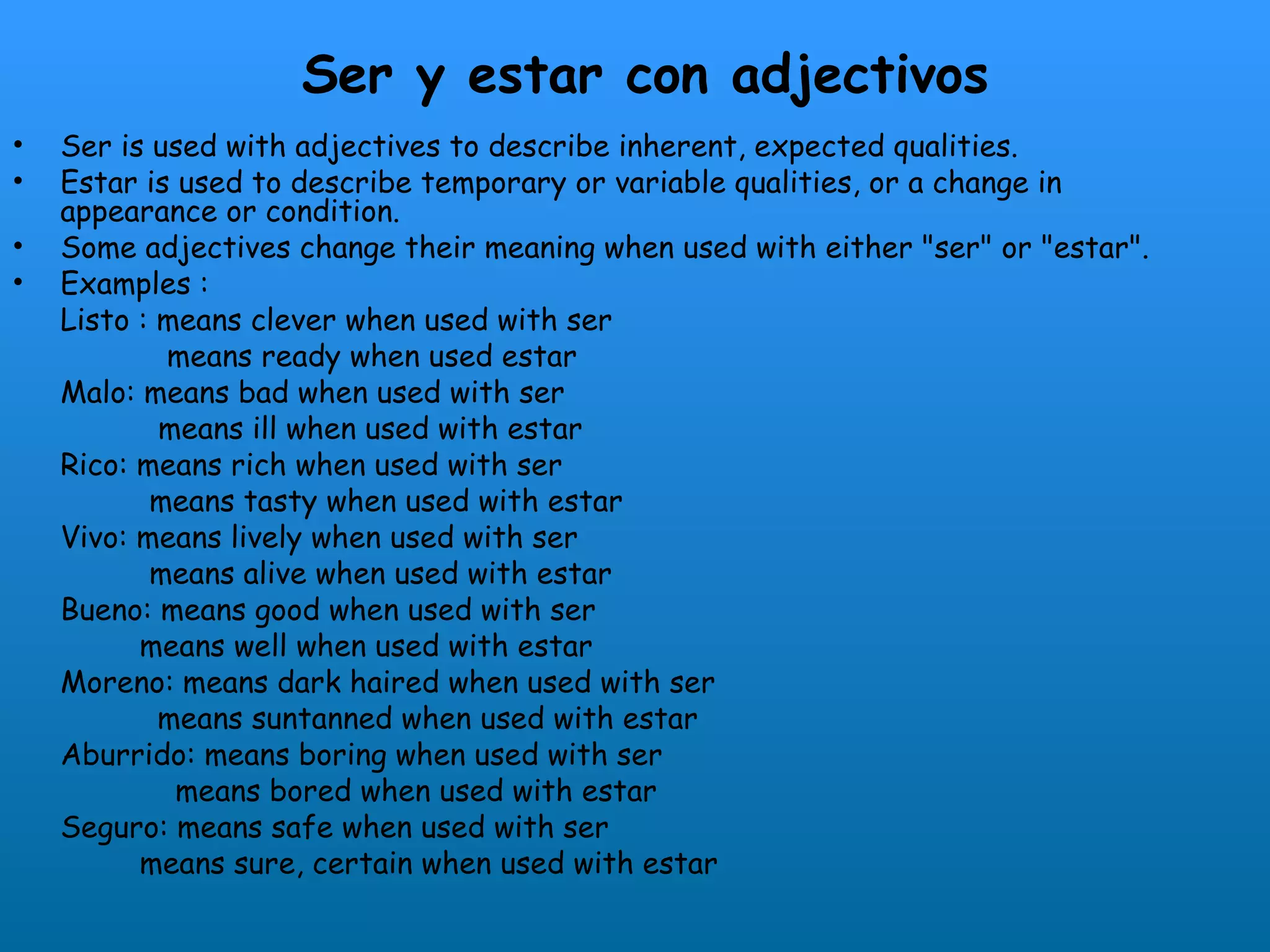 Ser y estar con adjectivos
•   Ser is used with adjectives to describe inherent, expected qualities.
•   Estar is used to describe temporary or variable qualities, or a change in
    appearance or condition.
•   Some adjectives change their meaning when used with either "ser" or "estar".
•   Examples :
    Listo : means clever when used with ser
            means ready when used estar
    Malo: means bad when used with ser
            means ill when used with estar
    Rico: means rich when used with ser
           means tasty when used with estar
    Vivo: means lively when used with ser
           means alive when used with estar
    Bueno: means good when used with ser
          means well when used with estar
    Moreno: means dark haired when used with ser
            means suntanned when used with estar
    Aburrido: means boring when used with ser
             means bored when used with estar
    Seguro: means safe when used with ser
          means sure, certain when used with estar
 