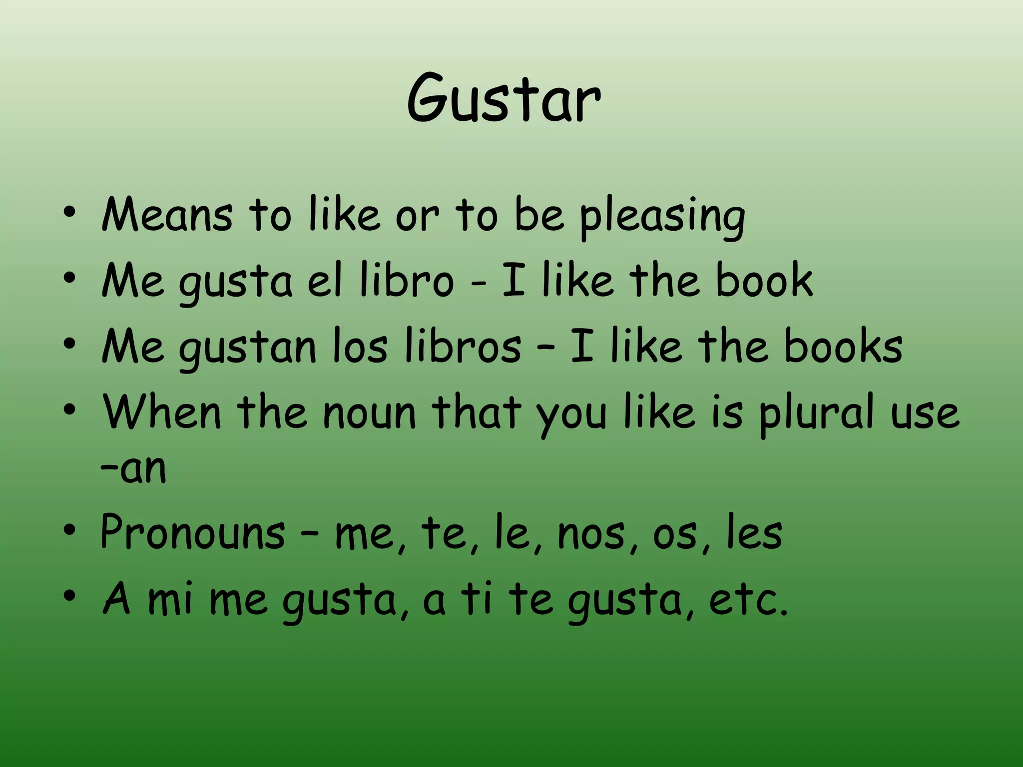 Gustar
• Means to like or to be pleasing
• Me gusta el libro - I like the book
• Me gustan los libros – I like the books
• When the noun that you like is plural use
  –an
• Pronouns – me, te, le, nos, os, les
• A mi me gusta, a ti te gusta, etc.
 