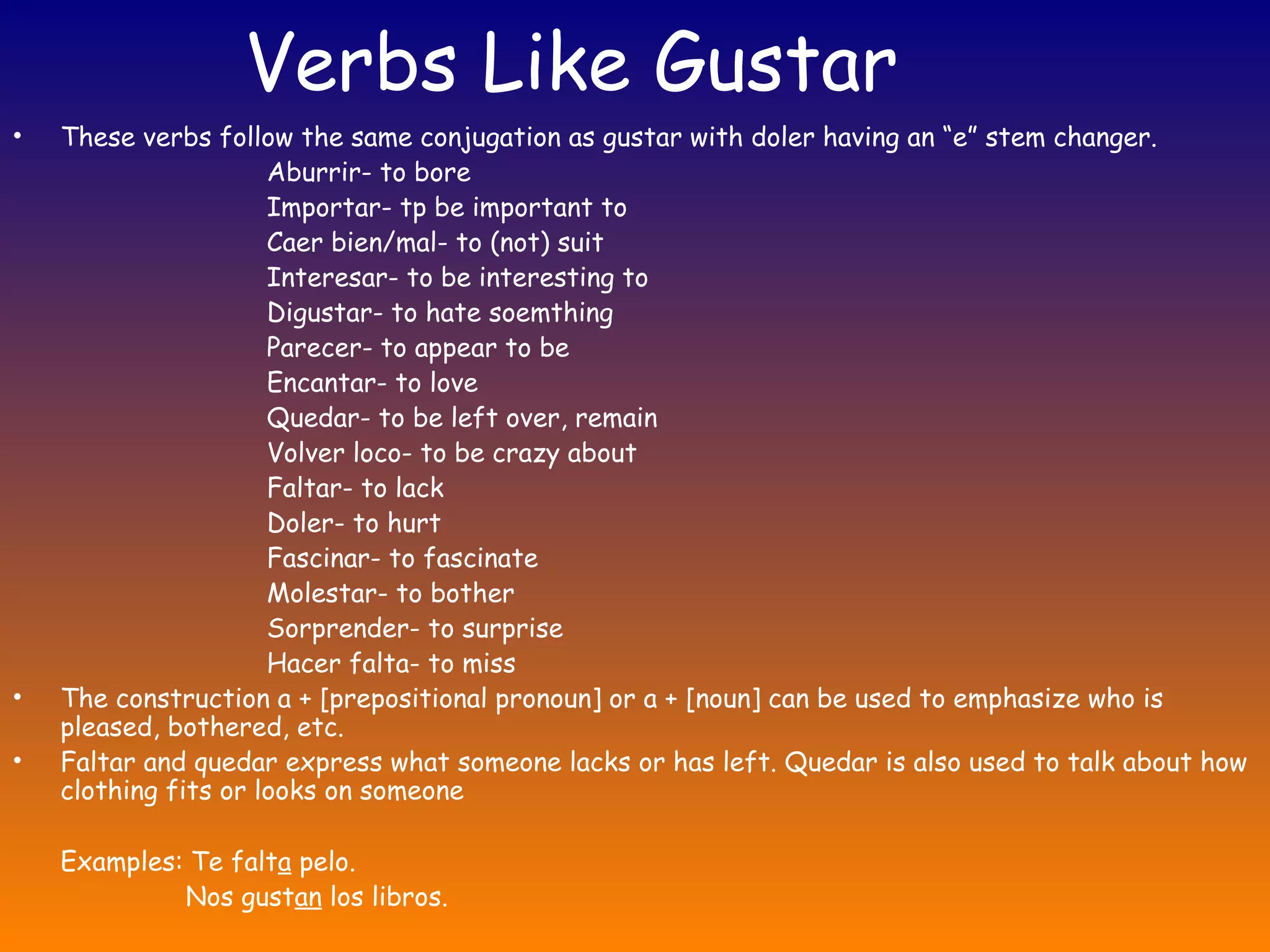 Verbs Like Gustar
•   These verbs follow the same conjugation as gustar with doler having an “e” stem changer.
                      Aburrir- to bore
                      Importar- tp be important to
                      Caer bien/mal- to (not) suit
                      Interesar- to be interesting to
                      Digustar- to hate soemthing
                      Parecer- to appear to be
                      Encantar- to love
                      Quedar- to be left over, remain
                      Volver loco- to be crazy about
                      Faltar- to lack
                      Doler- to hurt
                      Fascinar- to fascinate
                      Molestar- to bother
                      Sorprender- to surprise
                      Hacer falta- to miss
•   The construction a + [prepositional pronoun] or a + [noun] can be used to emphasize who is
    pleased, bothered, etc.
•   Faltar and quedar express what someone lacks or has left. Quedar is also used to talk about how
    clothing fits or looks on someone

    Examples: Te falta pelo.
             Nos gustan los libros.
 