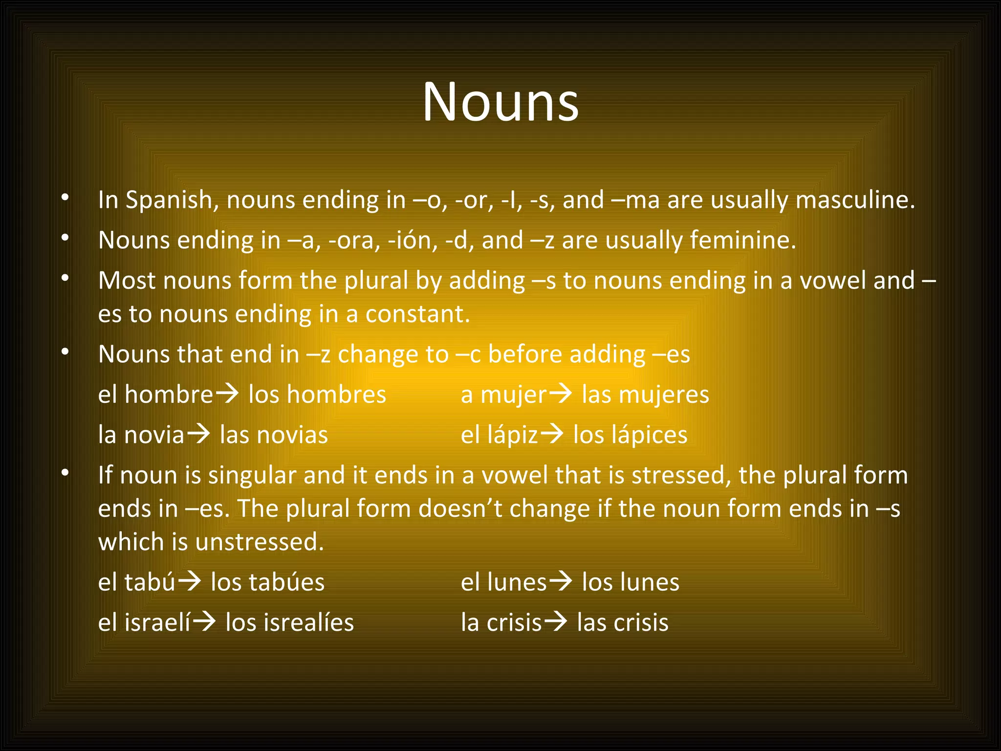 Nouns
•   In Spanish, nouns ending in –o, -or, -I, -s, and –ma are usually masculine.
•   Nouns ending in –a, -ora, -ión, -d, and –z are usually feminine.
•   Most nouns form the plural by adding –s to nouns ending in a vowel and –
    es to nouns ending in a constant.
•   Nouns that end in –z change to –c before adding –es
    el hombre los hombres             a mujer las mujeres
    la novia las novias               el lápiz los lápices
•   If noun is singular and it ends in a vowel that is stressed, the plural form
    ends in –es. The plural form doesn’t change if the noun form ends in –s
    which is unstressed.
    el tabú los tabúes                el lunes los lunes
    el israelí los isrealíes          la crisis las crisis
 