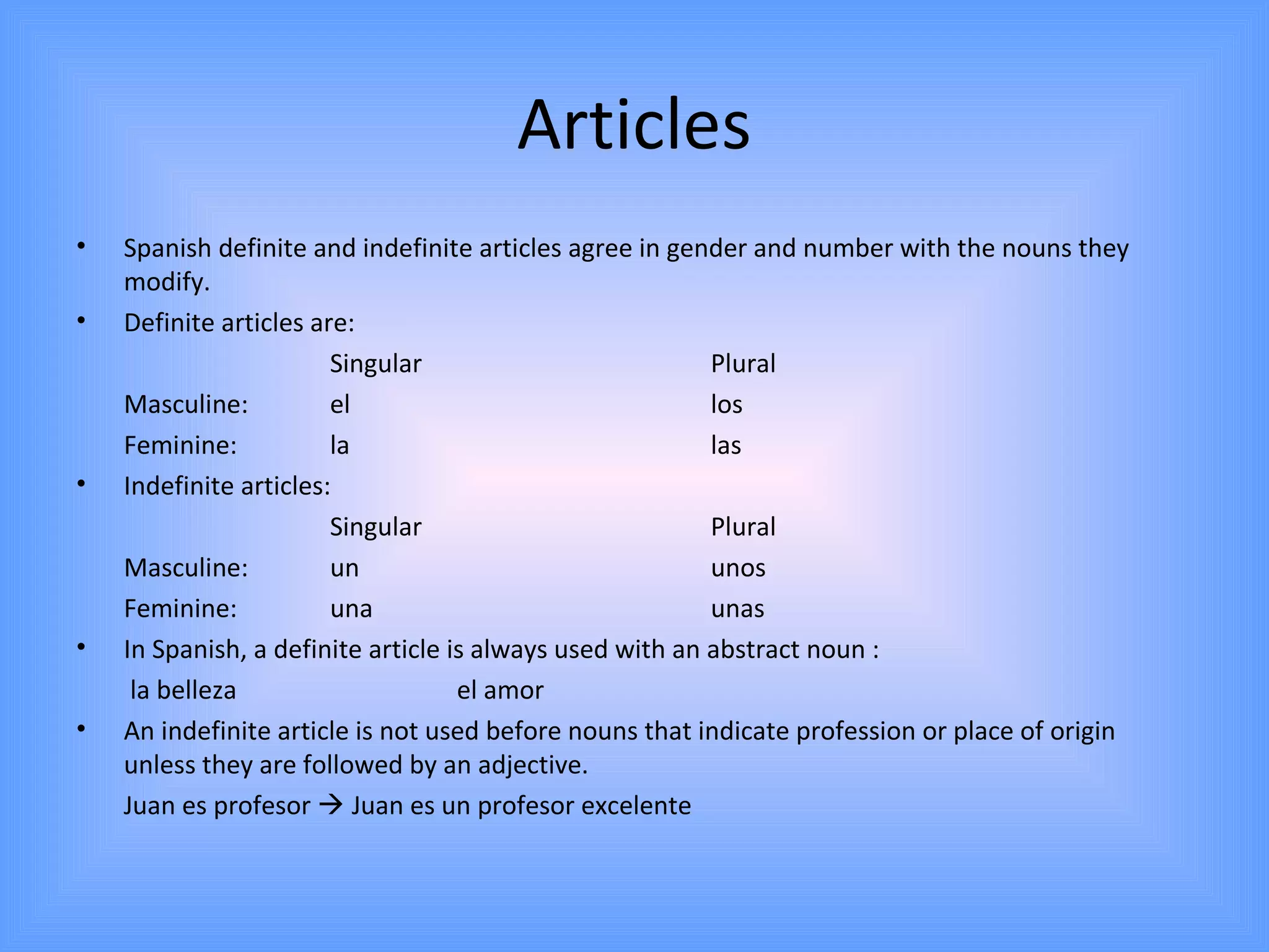 Articles
•   Spanish definite and indefinite articles agree in gender and number with the nouns they
    modify.
•   Definite articles are:
                        Singular                          Plural
    Masculine:          el                                los
    Feminine:           la                                las
•   Indefinite articles:
                        Singular                          Plural
    Masculine:          un                                unos
    Feminine:           una                               unas
•   In Spanish, a definite article is always used with an abstract noun :
     la belleza                     el amor
•   An indefinite article is not used before nouns that indicate profession or place of origin
    unless they are followed by an adjective.
    Juan es profesor  Juan es un profesor excelente
 