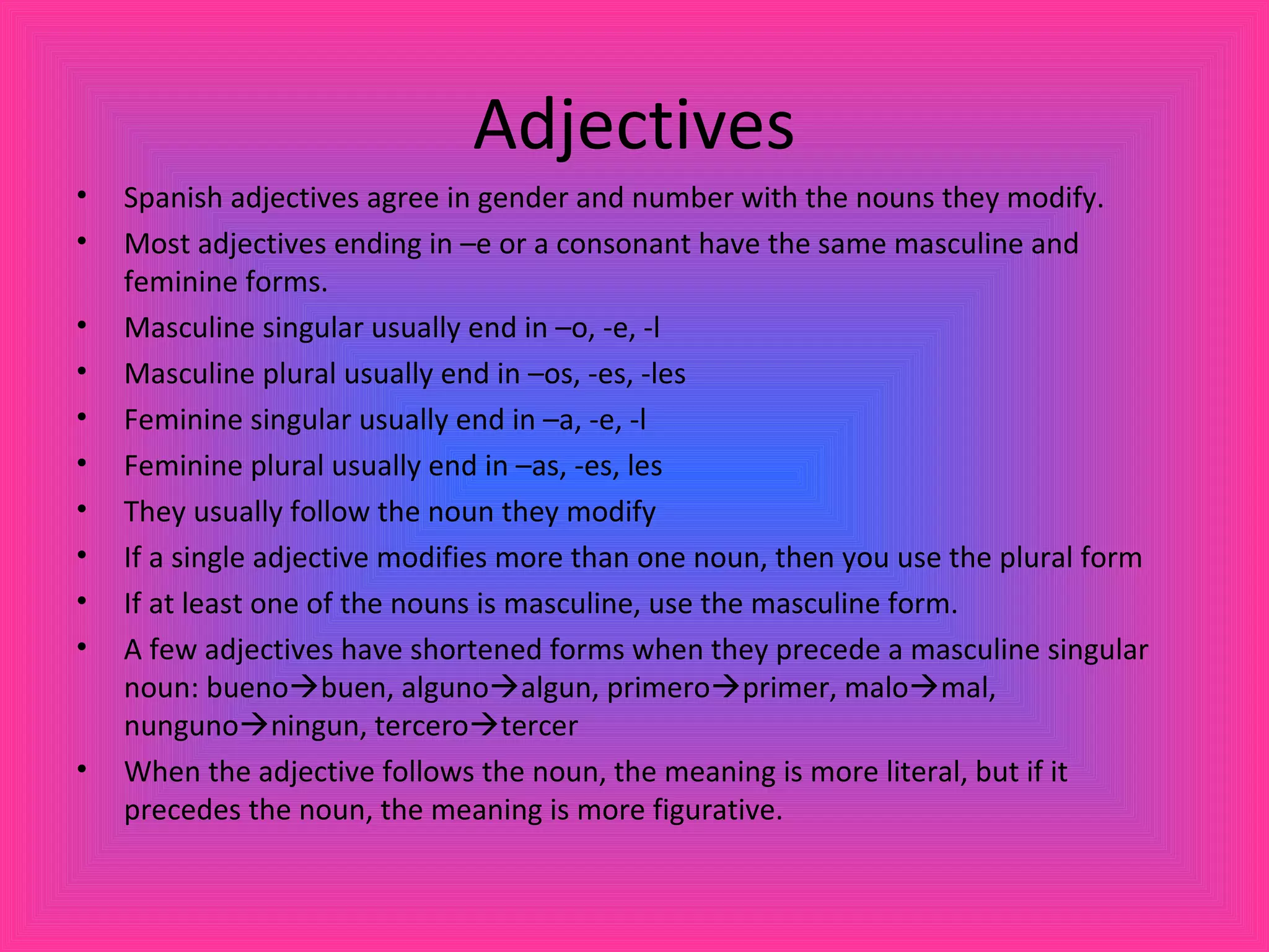 Adjectives
•   Spanish adjectives agree in gender and number with the nouns they modify.
•   Most adjectives ending in –e or a consonant have the same masculine and
    feminine forms.
•   Masculine singular usually end in –o, -e, -l
•   Masculine plural usually end in –os, -es, -les
•   Feminine singular usually end in –a, -e, -l
•   Feminine plural usually end in –as, -es, les
•   They usually follow the noun they modify
•   If a single adjective modifies more than one noun, then you use the plural form
•   If at least one of the nouns is masculine, use the masculine form.
•   A few adjectives have shortened forms when they precede a masculine singular
    noun: buenobuen, algunoalgun, primeroprimer, malomal,
    nungunoningun, tercerotercer
•   When the adjective follows the noun, the meaning is more literal, but if it
    precedes the noun, the meaning is more figurative.
 