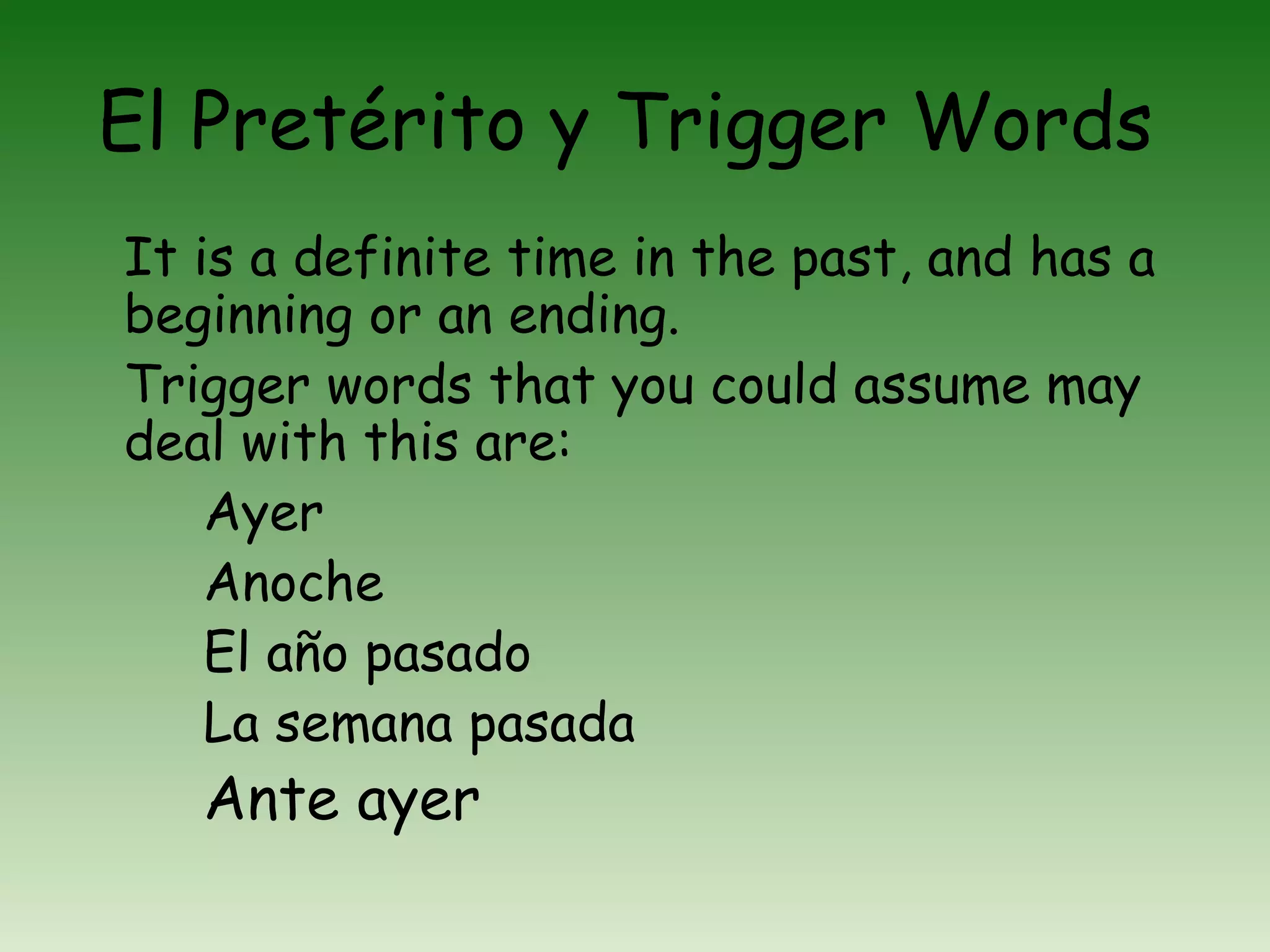 El Pretérito y Trigger Words
It is a definite time in the past, and has a
beginning or an ending.
Trigger words that you could assume may
deal with this are:
    Ayer
    Anoche
    El año pasado
    La semana pasada
   Ante ayer
 