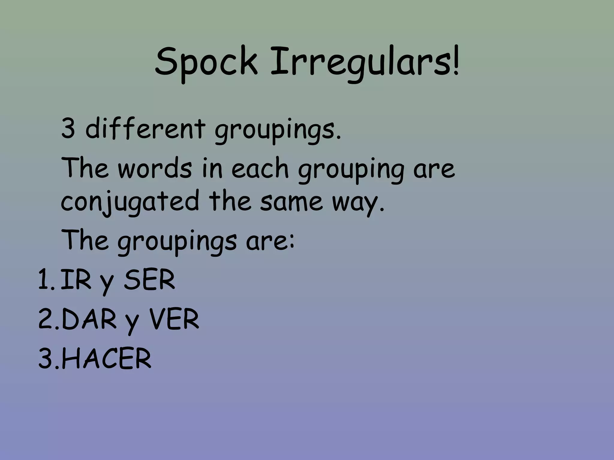 Spock Irregulars!
   3 different groupings.
   The words in each grouping are
   conjugated the same way.
   The groupings are:
1. IR y SER
2.DAR y VER
3.HACER
 