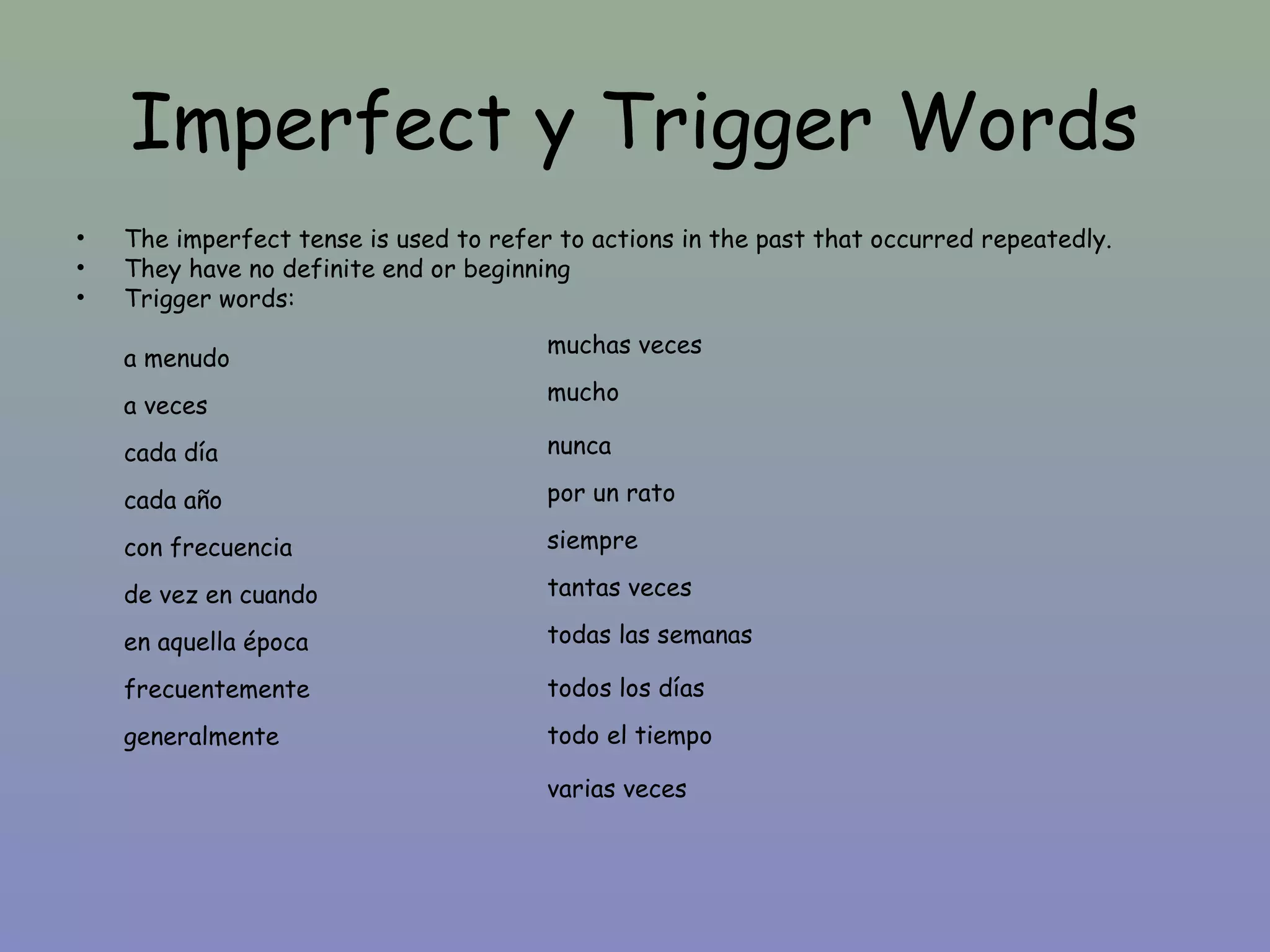 Imperfect y Trigger Words
•   The imperfect tense is used to refer to actions in the past that occurred repeatedly.
•   They have no definite end or beginning
•   Trigger words:
                                        muchas veces
    a menudo
                                        mucho
    a veces
    cada día                            nunca

    cada año                            por un rato

    con frecuencia                      siempre

    de vez en cuando                    tantas veces

    en aquella época                    todas las semanas

    frecuentemente                      todos los días
    generalmente                        todo el tiempo

                                        varias veces
 