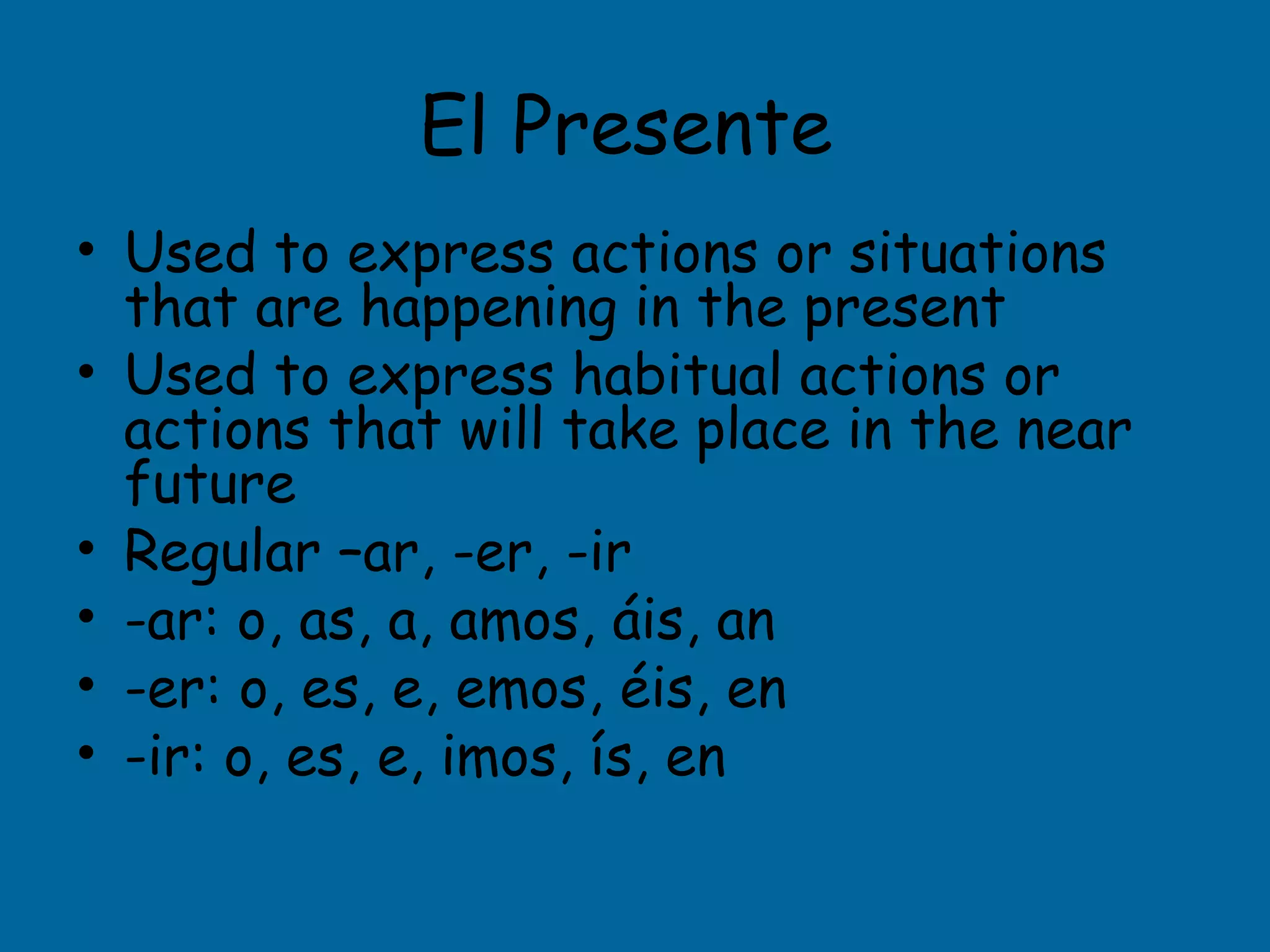 El Presente
• Used to express actions or situations
  that are happening in the present
• Used to express habitual actions or
  actions that will take place in the near
  future
• Regular –ar, -er, -ir
• -ar: o, as, a, amos, áis, an
• -er: o, es, e, emos, éis, en
• -ir: o, es, e, imos, ís, en
 