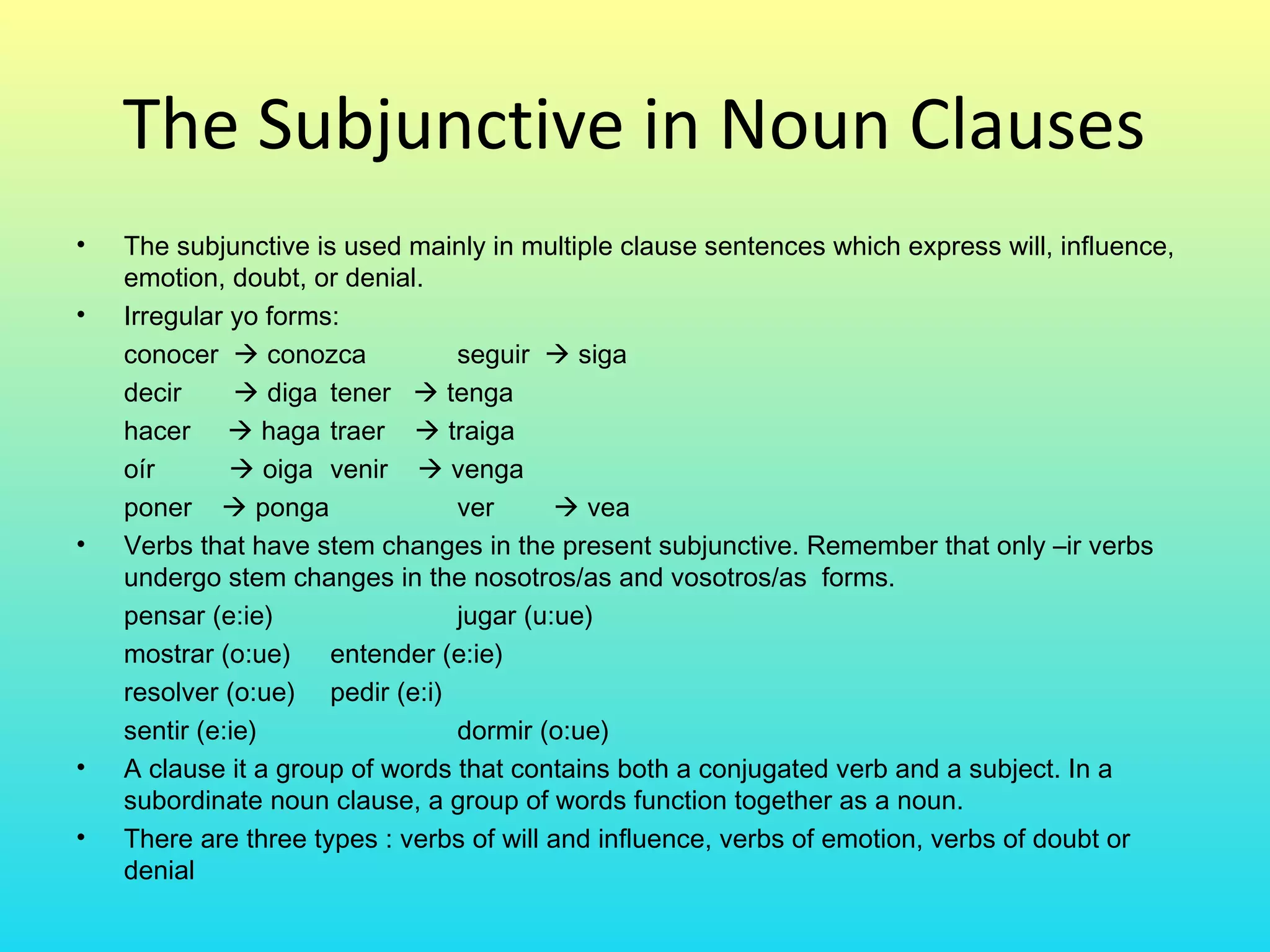 The Subjunctive in Noun Clauses
•   The subjunctive is used mainly in multiple clause sentences which express will, influence,
    emotion, doubt, or denial.
•   Irregular yo forms:
    conocer  conozca            seguir  siga
    decir       diga tener  tenga
    hacer  haga traer  traiga
    oír        oiga venir  venga
    poner  ponga                ver       vea
•   Verbs that have stem changes in the present subjunctive. Remember that only –ir verbs
    undergo stem changes in the nosotros/as and vosotros/as forms.
    pensar (e:ie)                jugar (u:ue)
    mostrar (o:ue) entender (e:ie)
    resolver (o:ue) pedir (e:i)
    sentir (e:ie)                dormir (o:ue)
•   A clause it a group of words that contains both a conjugated verb and a subject. In a
    subordinate noun clause, a group of words function together as a noun.
•   There are three types : verbs of will and influence, verbs of emotion, verbs of doubt or
    denial
 