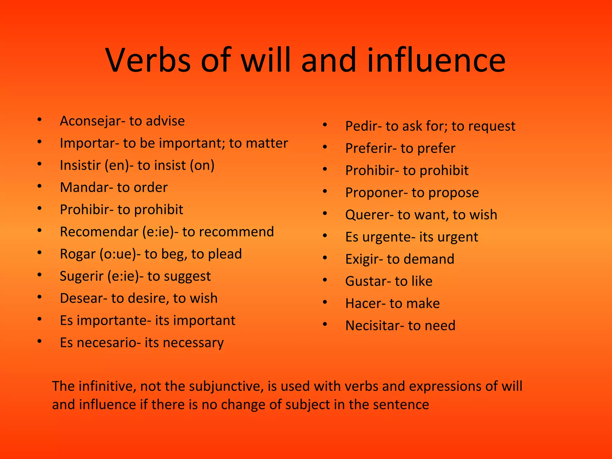 Verbs of will and influence
•    Aconsejar- to advise                        •   Pedir- to ask for; to request
•    Importar- to be important; to matter        •   Preferir- to prefer
•    Insistir (en)- to insist (on)               •   Prohibir- to prohibit
•    Mandar- to order                            •   Proponer- to propose
•    Prohibir- to prohibit                       •   Querer- to want, to wish
•    Recomendar (e:ie)- to recommend             •   Es urgente- its urgent
•    Rogar (o:ue)- to beg, to plead              •   Exigir- to demand
•    Sugerir (e:ie)- to suggest                  •   Gustar- to like
•    Desear- to desire, to wish                  •   Hacer- to make
•    Es importante- its important                •   Necisitar- to need
•    Es necesario- its necessary

    The infinitive, not the subjunctive, is used with verbs and expressions of will
    and influence if there is no change of subject in the sentence
 