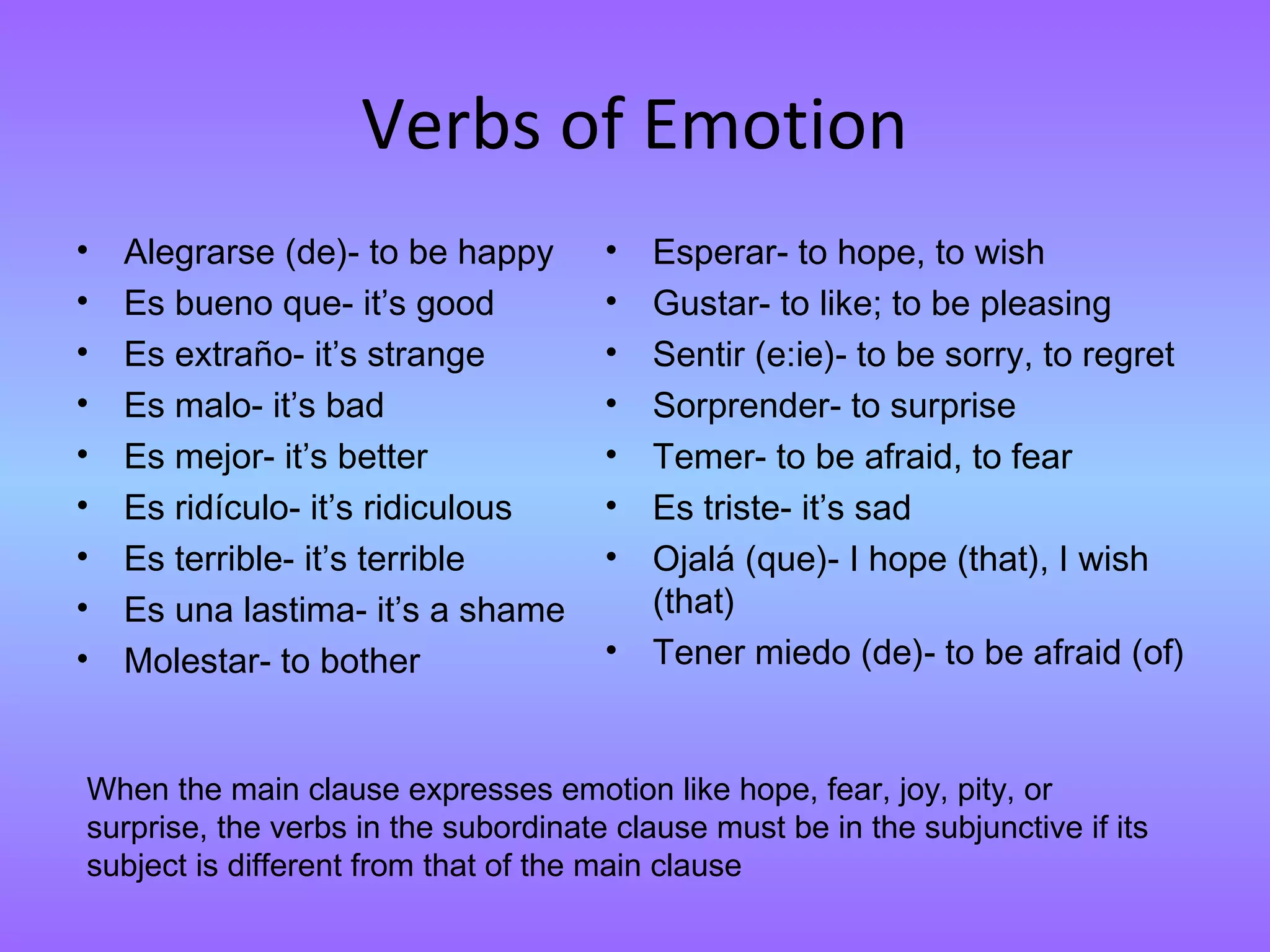Verbs of Emotion
•   Alegrarse (de)- to be happy       •   Esperar- to hope, to wish
•   Es bueno que- it’s good           •   Gustar- to like; to be pleasing
•   Es extraño- it’s strange          •   Sentir (e:ie)- to be sorry, to regret
•   Es malo- it’s bad                 •   Sorprender- to surprise
•   Es mejor- it’s better             •   Temer- to be afraid, to fear
•   Es ridículo- it’s ridiculous      •   Es triste- it’s sad
•   Es terrible- it’s terrible        •   Ojalá (que)- I hope (that), I wish
•   Es una lastima- it’s a shame          (that)
•   Molestar- to bother               •   Tener miedo (de)- to be afraid (of)


When the main clause expresses emotion like hope, fear, joy, pity, or
surprise, the verbs in the subordinate clause must be in the subjunctive if its
subject is different from that of the main clause
 