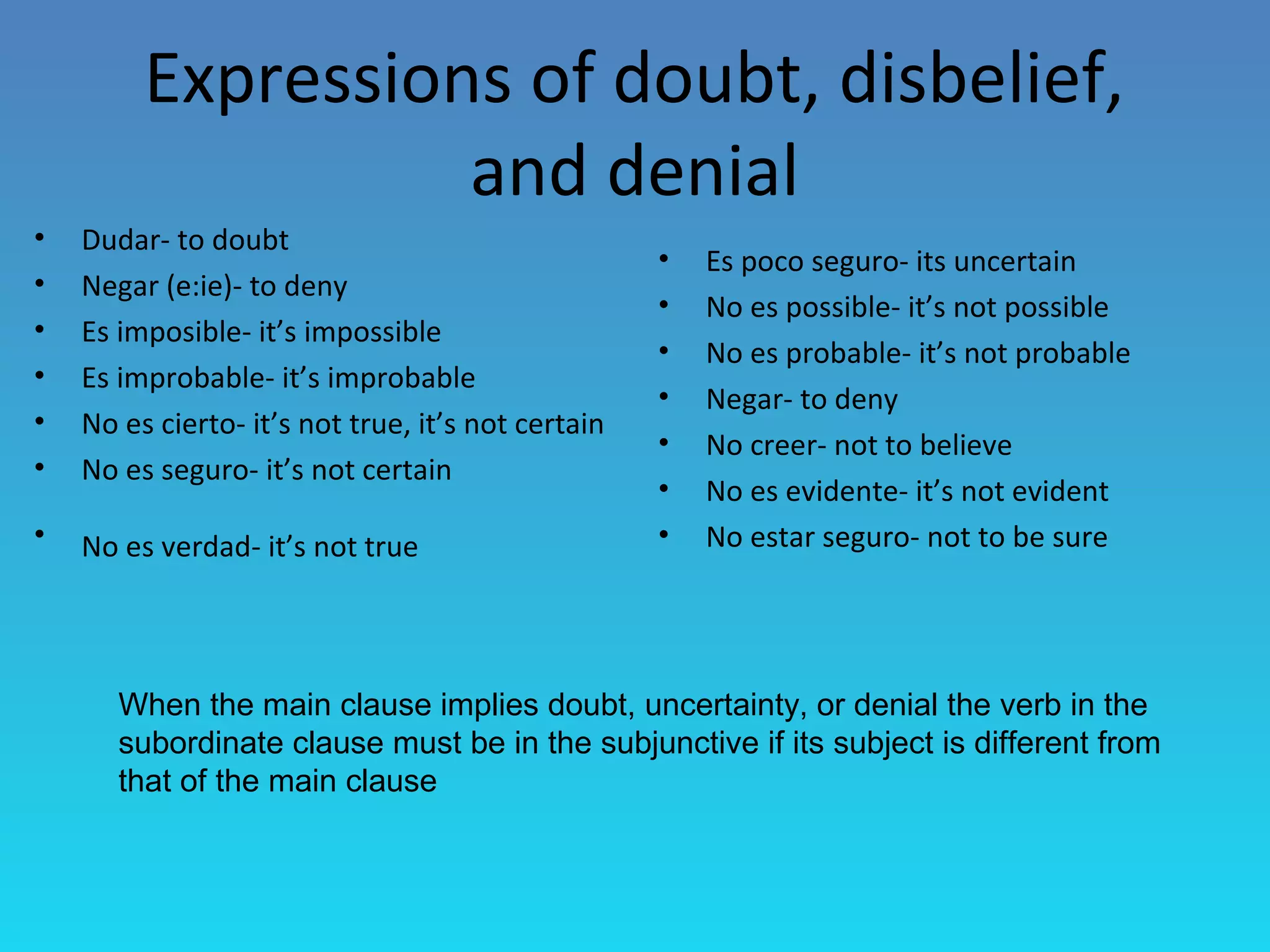 Expressions of doubt, disbelief,
                   and denial
•   Dudar- to doubt
                                                    •   Es poco seguro- its uncertain
•   Negar (e:ie)- to deny
                                                    •   No es possible- it’s not possible
•   Es imposible- it’s impossible
                                                    •   No es probable- it’s not probable
•   Es improbable- it’s improbable
                                                    •   Negar- to deny
•   No es cierto- it’s not true, it’s not certain
                                                    •   No creer- not to believe
•   No es seguro- it’s not certain
                                                    •   No es evidente- it’s not evident
•   No es verdad- it’s not true                     •   No estar seguro- not to be sure




       When the main clause implies doubt, uncertainty, or denial the verb in the
       subordinate clause must be in the subjunctive if its subject is different from
       that of the main clause
 