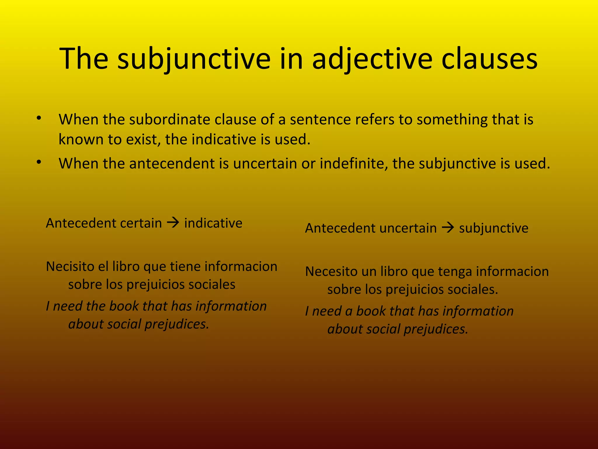 The subjunctive in adjective clauses
•     When the subordinate clause of a sentence refers to something that is
      known to exist, the indicative is used.
•     When the antecendent is uncertain or indefinite, the subjunctive is used.


    Antecedent certain  indicative           Antecedent uncertain  subjunctive

    Necisito el libro que tiene informacion   Necesito un libro que tenga informacion
        sobre los prejuicios sociales             sobre los prejuicios sociales.
    I need the book that has information      I need a book that has information
        about social prejudices.                  about social prejudices.
 
