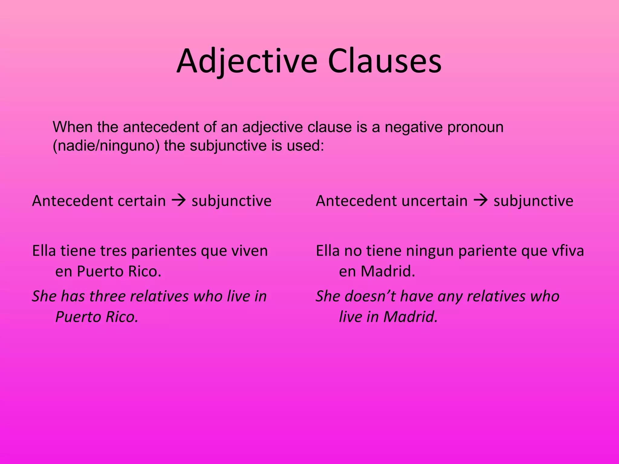 Adjective Clauses
   When the antecedent of an adjective clause is a negative pronoun
   (nadie/ninguno) the subjunctive is used:


Antecedent certain  subjunctive        Antecedent uncertain  subjunctive

Ella tiene tres parientes que viven     Ella no tiene ningun pariente que vfiva
    en Puerto Rico.                         en Madrid.
She has three relatives who live in     She doesn’t have any relatives who
    Puerto Rico.                            live in Madrid.
 