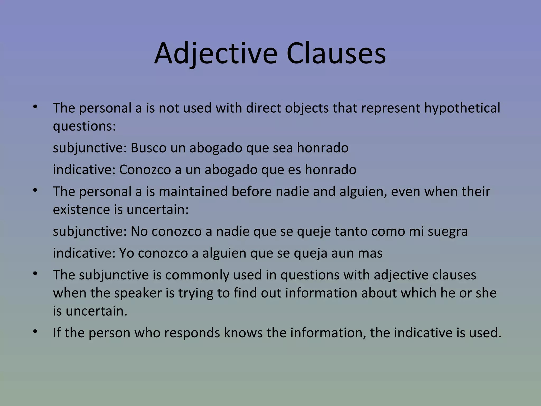 Adjective Clauses
•   The personal a is not used with direct objects that represent hypothetical
    questions:
    subjunctive: Busco un abogado que sea honrado
    indicative: Conozco a un abogado que es honrado
•   The personal a is maintained before nadie and alguien, even when their
    existence is uncertain:
    subjunctive: No conozco a nadie que se queje tanto como mi suegra
    indicative: Yo conozco a alguien que se queja aun mas
•   The subjunctive is commonly used in questions with adjective clauses
    when the speaker is trying to find out information about which he or she
    is uncertain.
•   If the person who responds knows the information, the indicative is used.
 
