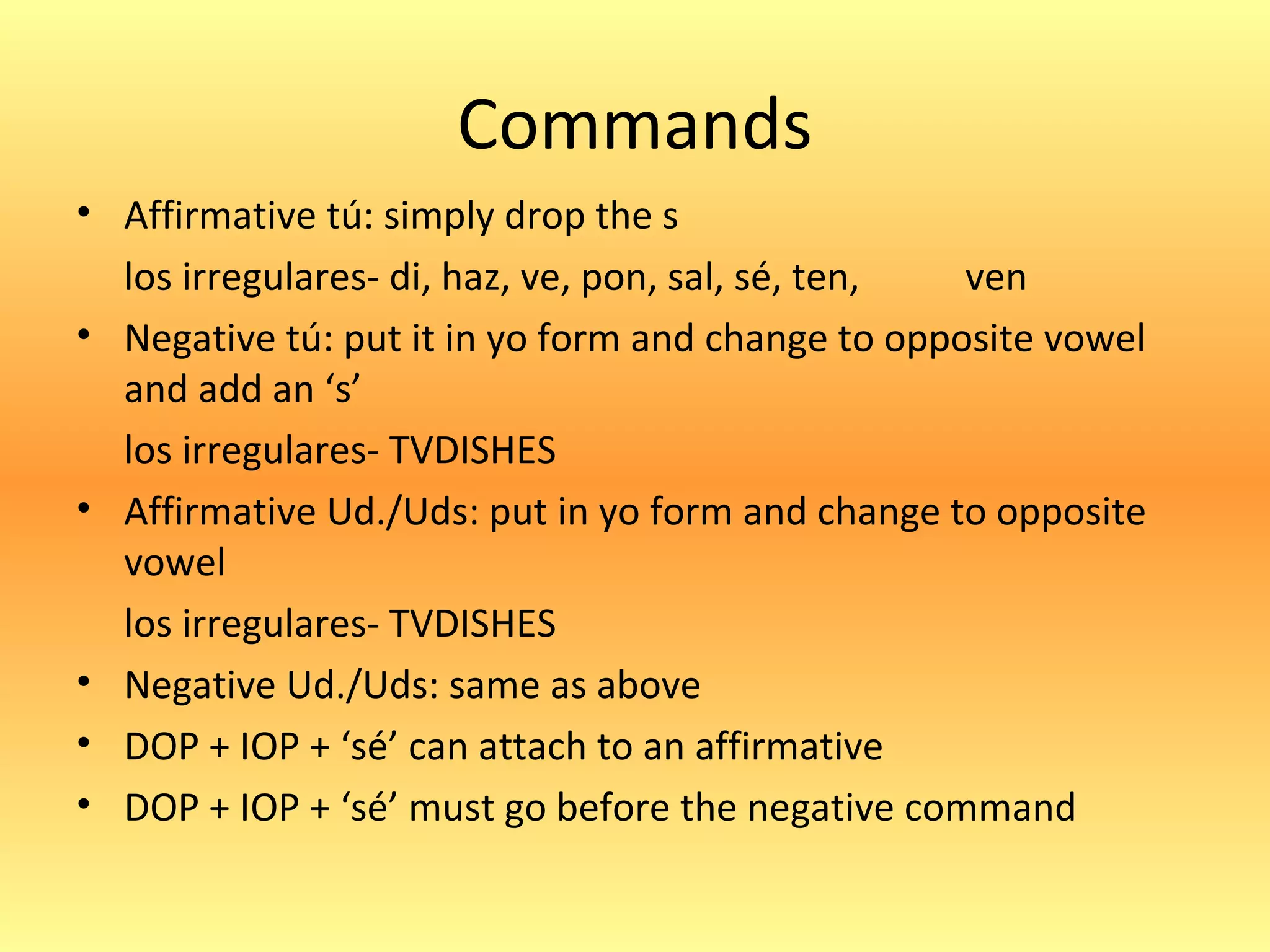 Commands
• Affirmative tú: simply drop the s
  los irregulares- di, haz, ve, pon, sal, sé, ten, ven
• Negative tú: put it in yo form and change to opposite vowel
  and add an ‘s’
  los irregulares- TVDISHES
• Affirmative Ud./Uds: put in yo form and change to opposite
  vowel
  los irregulares- TVDISHES
• Negative Ud./Uds: same as above
• DOP + IOP + ‘sé’ can attach to an affirmative
• DOP + IOP + ‘sé’ must go before the negative command
 