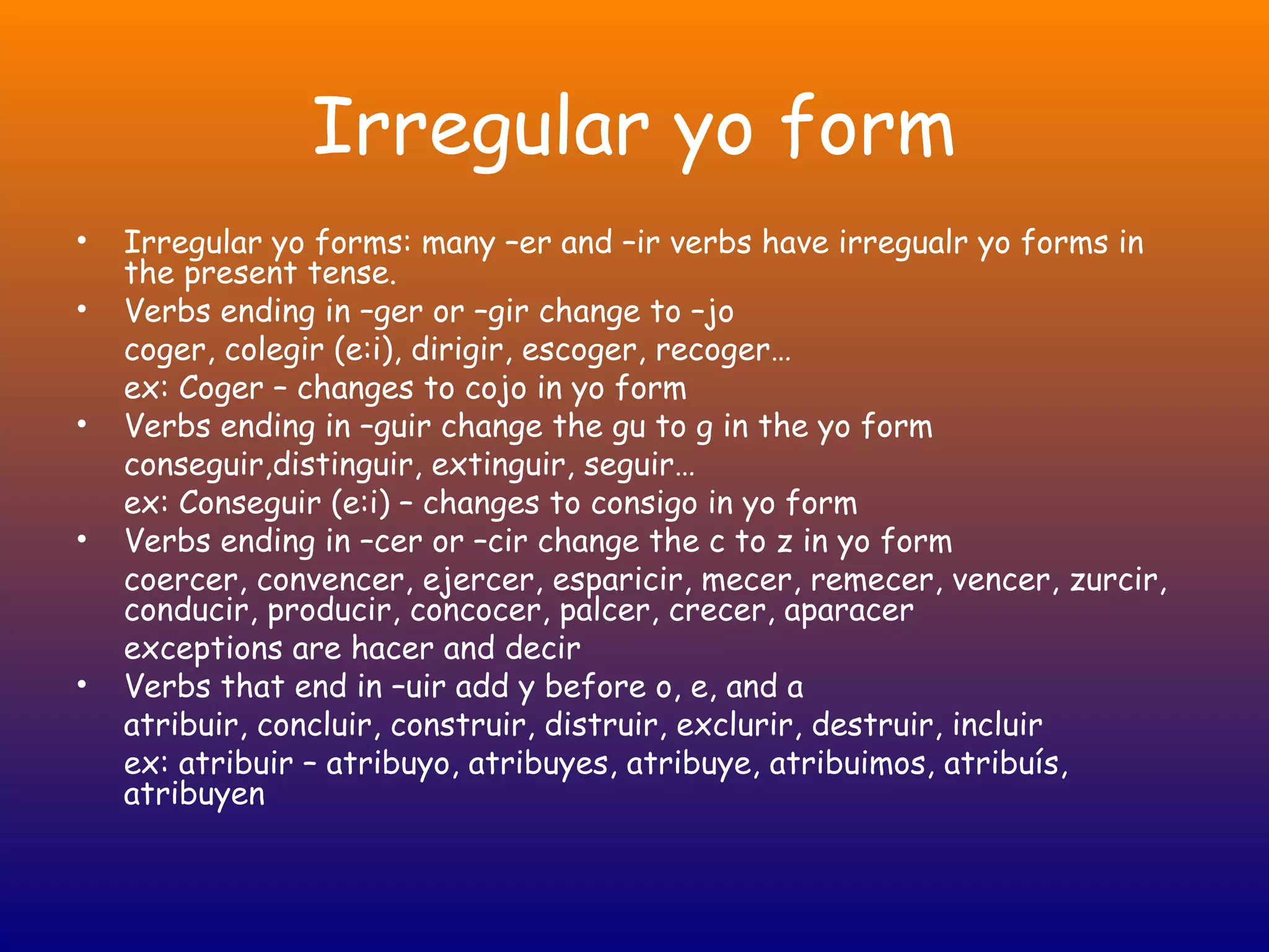 Irregular yo form
•   Irregular yo forms: many –er and –ir verbs have irregualr yo forms in
    the present tense.
•   Verbs ending in –ger or –gir change to –jo
    coger, colegir (e:i), dirigir, escoger, recoger…
    ex: Coger – changes to cojo in yo form
•   Verbs ending in –guir change the gu to g in the yo form
    conseguir,distinguir, extinguir, seguir…
    ex: Conseguir (e:i) – changes to consigo in yo form
•   Verbs ending in –cer or –cir change the c to z in yo form
    coercer, convencer, ejercer, esparicir, mecer, remecer, vencer, zurcir,
    conducir, producir, concocer, palcer, crecer, aparacer
    exceptions are hacer and decir
•   Verbs that end in –uir add y before o, e, and a
    atribuir, concluir, construir, distruir, exclurir, destruir, incluir
    ex: atribuir – atribuyo, atribuyes, atribuye, atribuimos, atribuís,
    atribuyen
 