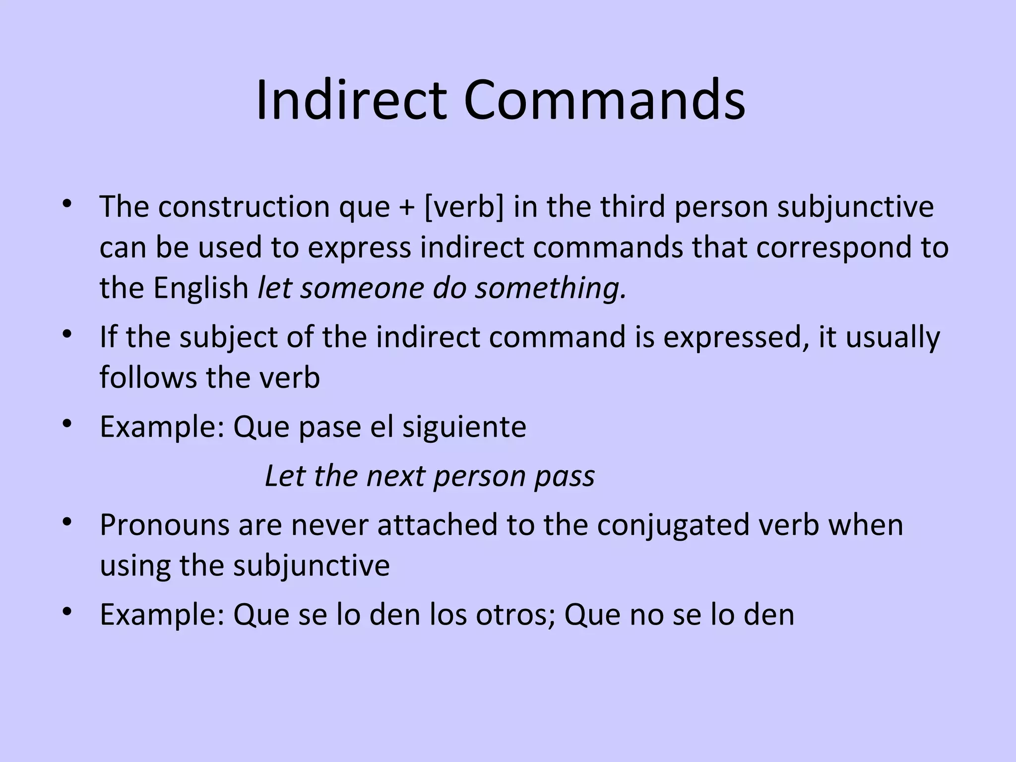 Indirect Commands
• The construction que + [verb] in the third person subjunctive
  can be used to express indirect commands that correspond to
  the English let someone do something.
• If the subject of the indirect command is expressed, it usually
  follows the verb
• Example: Que pase el siguiente
               Let the next person pass
• Pronouns are never attached to the conjugated verb when
  using the subjunctive
• Example: Que se lo den los otros; Que no se lo den
 