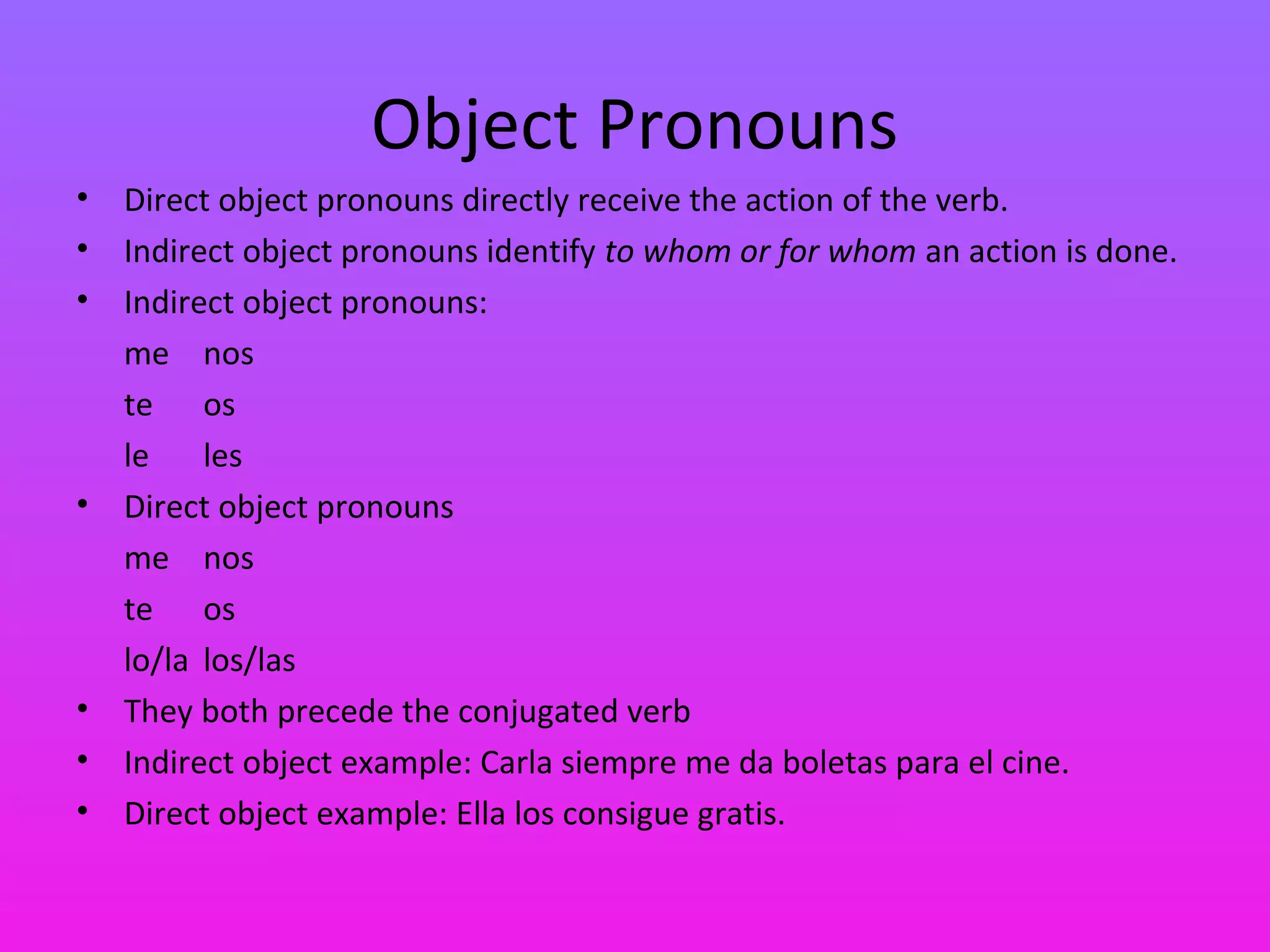Object Pronouns
•   Direct object pronouns directly receive the action of the verb.
•   Indirect object pronouns identify to whom or for whom an action is done.
•   Indirect object pronouns:
    me nos
    te os
    le    les
•   Direct object pronouns
    me nos
    te os
    lo/la los/las
•   They both precede the conjugated verb
•   Indirect object example: Carla siempre me da boletas para el cine.
•   Direct object example: Ella los consigue gratis.
 