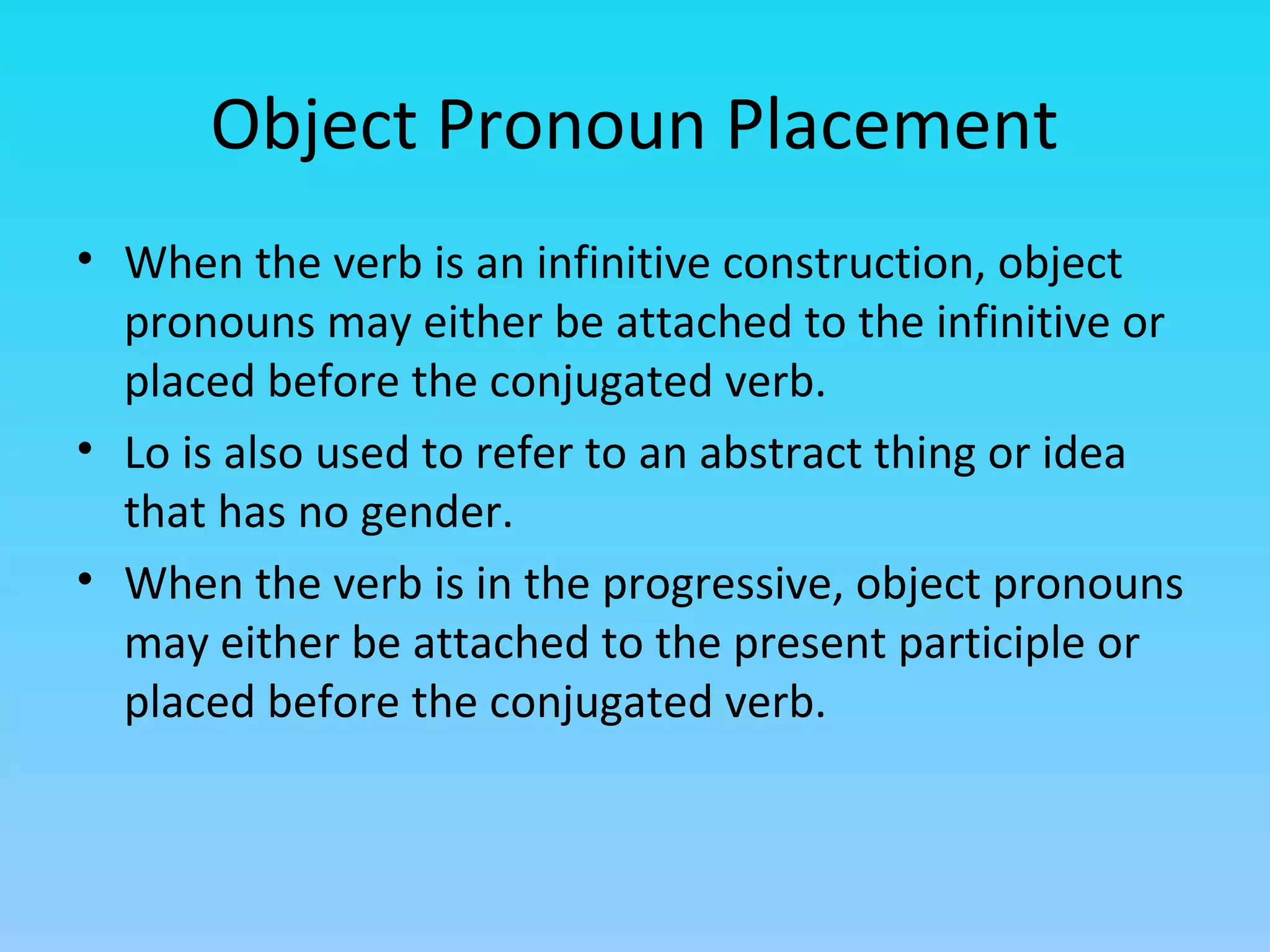 Object Pronoun Placement
• When the verb is an infinitive construction, object
  pronouns may either be attached to the infinitive or
  placed before the conjugated verb.
• Lo is also used to refer to an abstract thing or idea
  that has no gender.
• When the verb is in the progressive, object pronouns
  may either be attached to the present participle or
  placed before the conjugated verb.
 