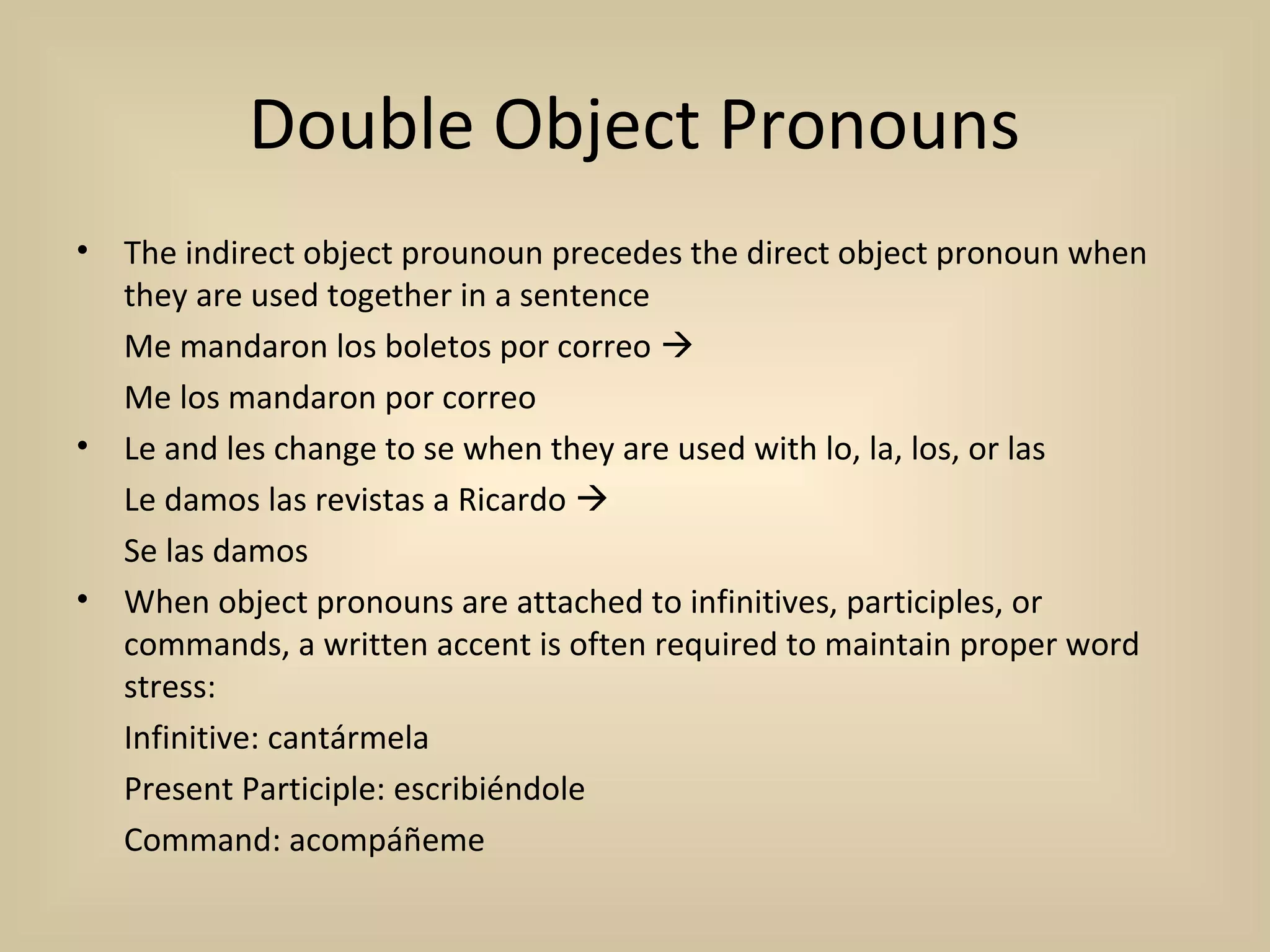 Double Object Pronouns
•   The indirect object prounoun precedes the direct object pronoun when
    they are used together in a sentence
    Me mandaron los boletos por correo 
    Me los mandaron por correo
•   Le and les change to se when they are used with lo, la, los, or las
    Le damos las revistas a Ricardo 
    Se las damos
•   When object pronouns are attached to infinitives, participles, or
    commands, a written accent is often required to maintain proper word
    stress:
    Infinitive: cantármela
    Present Participle: escribiéndole
    Command: acompáñeme
 
