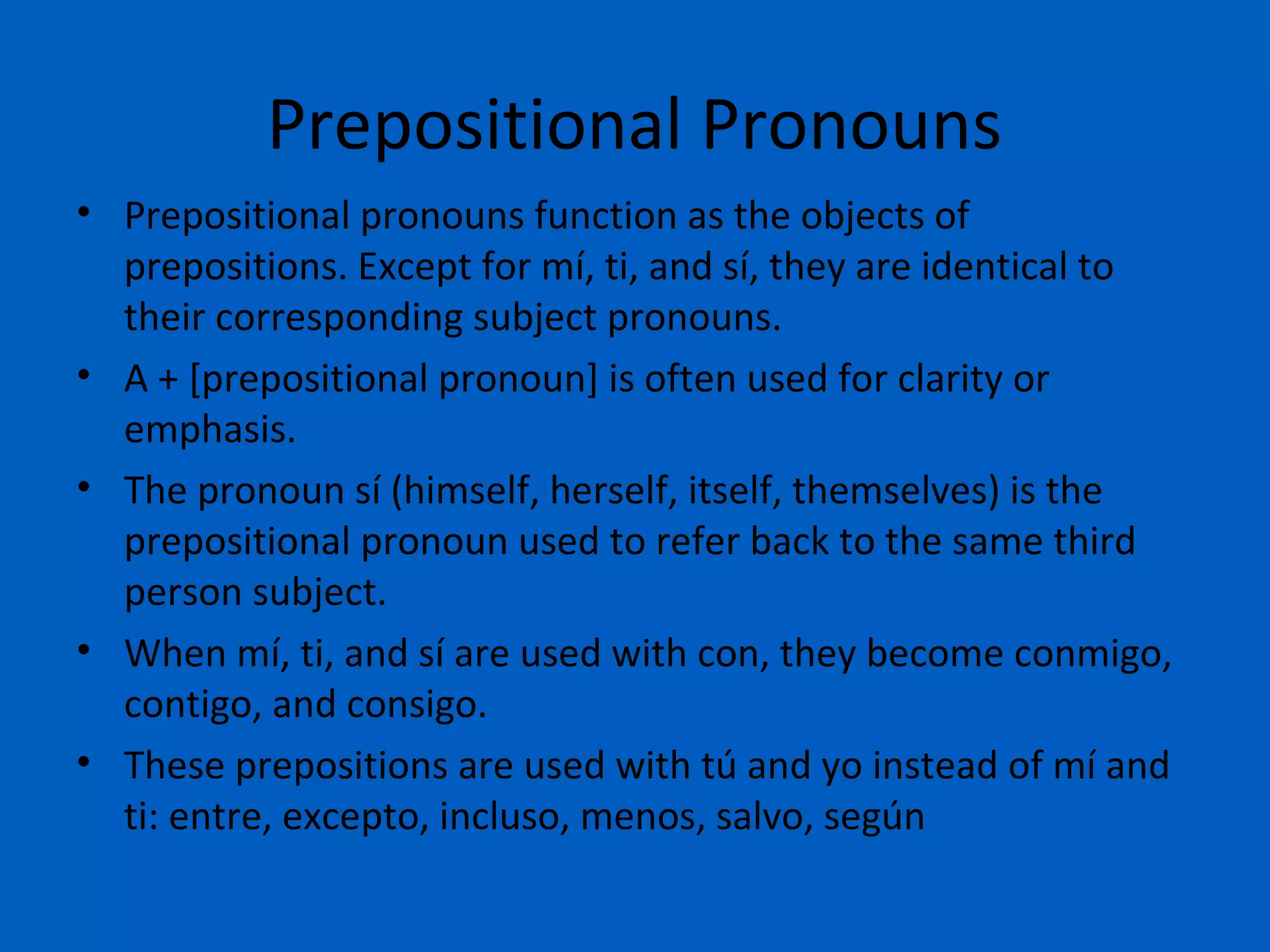 Prepositional Pronouns
• Prepositional pronouns function as the objects of
  prepositions. Except for mí, ti, and sí, they are identical to
  their corresponding subject pronouns.
• A + [prepositional pronoun] is often used for clarity or
  emphasis.
• The pronoun sí (himself, herself, itself, themselves) is the
  prepositional pronoun used to refer back to the same third
  person subject.
• When mí, ti, and sí are used with con, they become conmigo,
  contigo, and consigo.
• These prepositions are used with tú and yo instead of mí and
  ti: entre, excepto, incluso, menos, salvo, según
 