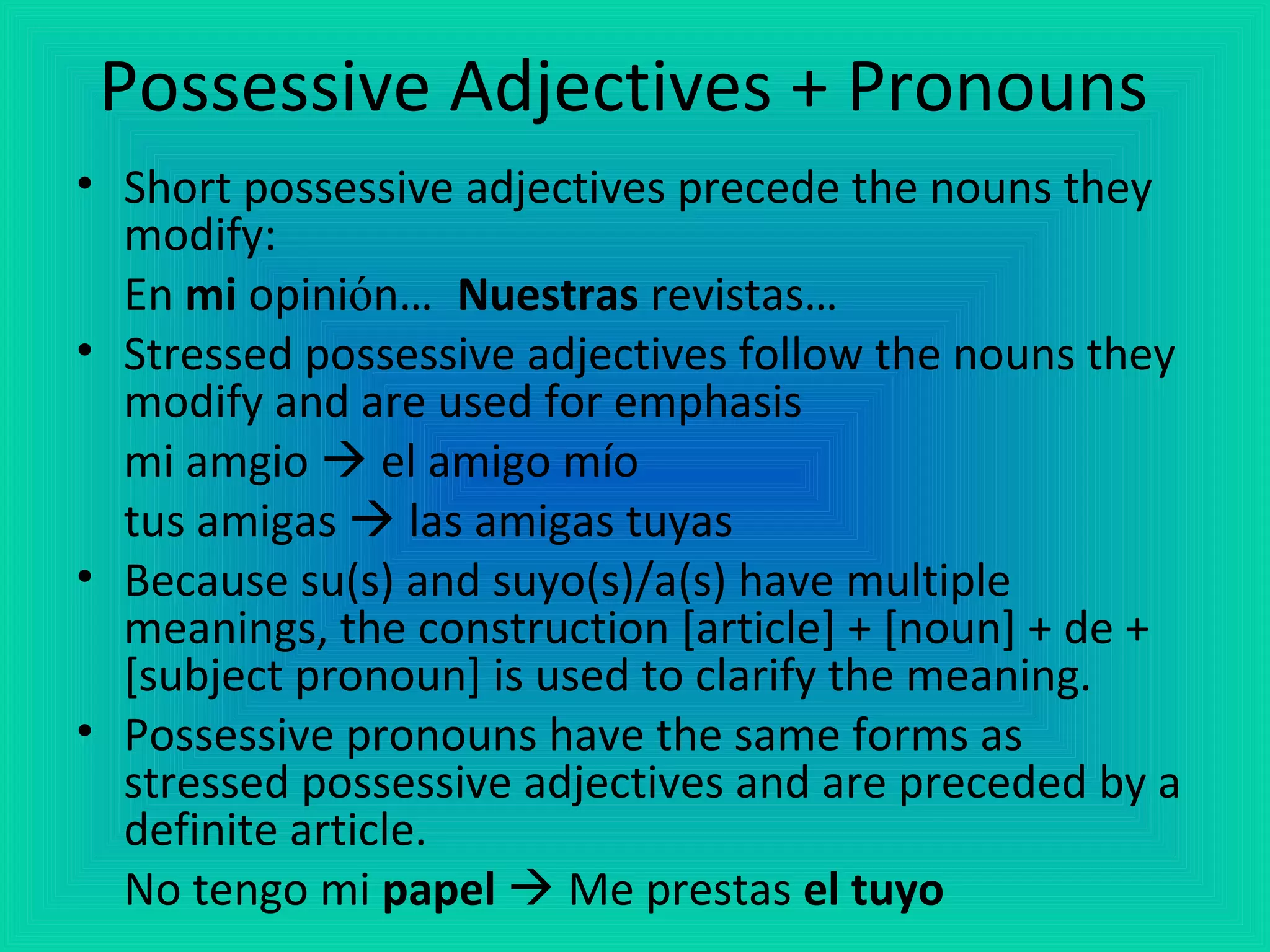 Possessive Adjectives + Pronouns
• Short possessive adjectives precede the nouns they
  modify:
  En mi opinión… Nuestras revistas…
• Stressed possessive adjectives follow the nouns they
  modify and are used for emphasis
  mi amgio  el amigo mío
  tus amigas  las amigas tuyas
• Because su(s) and suyo(s)/a(s) have multiple
  meanings, the construction [article] + [noun] + de +
  [subject pronoun] is used to clarify the meaning.
• Possessive pronouns have the same forms as
  stressed possessive adjectives and are preceded by a
  definite article.
  No tengo mi papel  Me prestas el tuyo
 