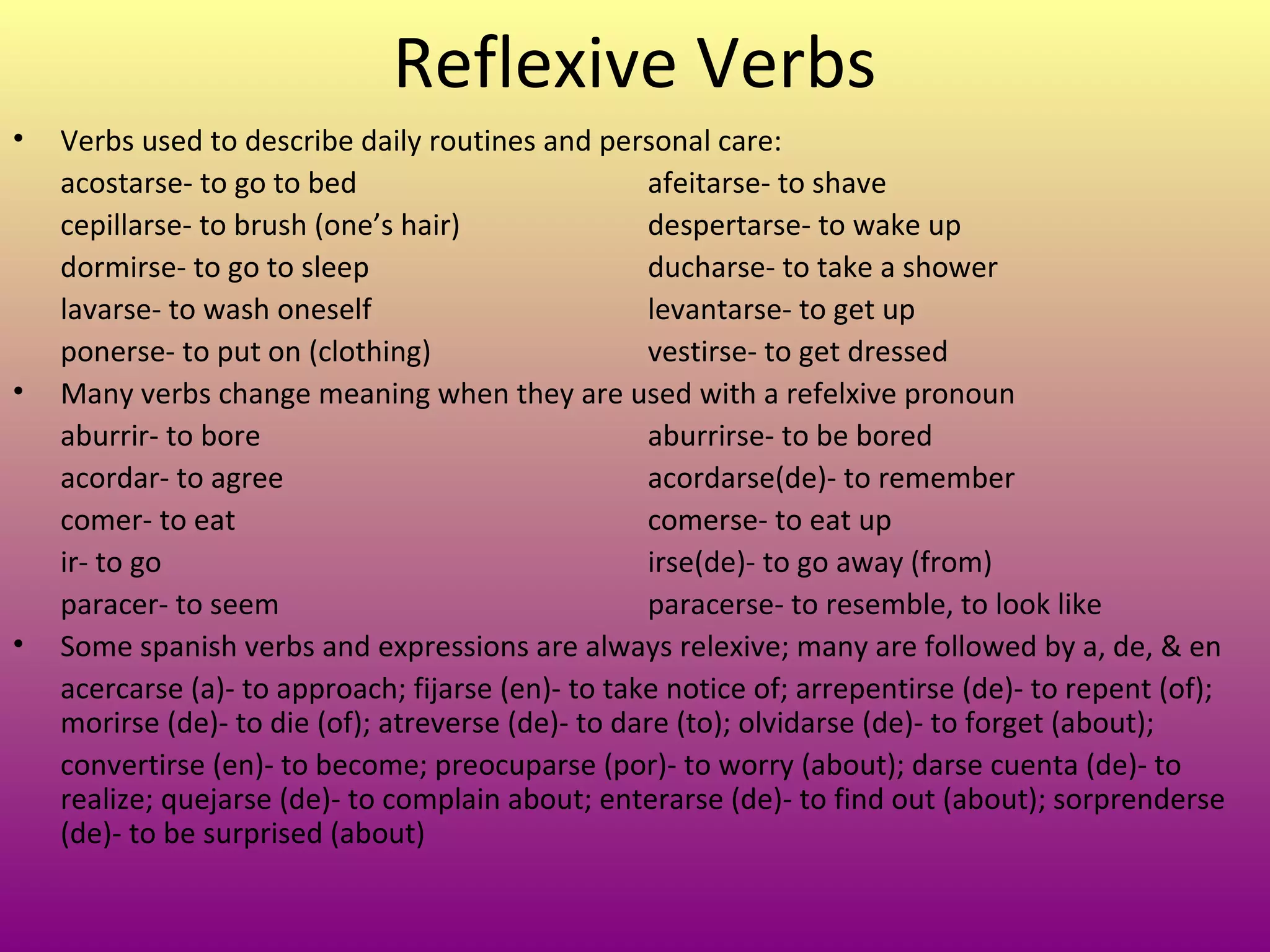 Reflexive Verbs
•   Verbs used to describe daily routines and personal care:
    acostarse- to go to bed                         afeitarse- to shave
    cepillarse- to brush (one’s hair)               despertarse- to wake up
    dormirse- to go to sleep                        ducharse- to take a shower
    lavarse- to wash oneself                        levantarse- to get up
    ponerse- to put on (clothing)                   vestirse- to get dressed
•   Many verbs change meaning when they are used with a refelxive pronoun
    aburrir- to bore                                aburrirse- to be bored
    acordar- to agree                               acordarse(de)- to remember
    comer- to eat                                   comerse- to eat up
    ir- to go                                       irse(de)- to go away (from)
    paracer- to seem                                paracerse- to resemble, to look like
•   Some spanish verbs and expressions are always relexive; many are followed by a, de, & en
    acercarse (a)- to approach; fijarse (en)- to take notice of; arrepentirse (de)- to repent (of);
    morirse (de)- to die (of); atreverse (de)- to dare (to); olvidarse (de)- to forget (about);
    convertirse (en)- to become; preocuparse (por)- to worry (about); darse cuenta (de)- to
    realize; quejarse (de)- to complain about; enterarse (de)- to find out (about); sorprenderse
    (de)- to be surprised (about)
 