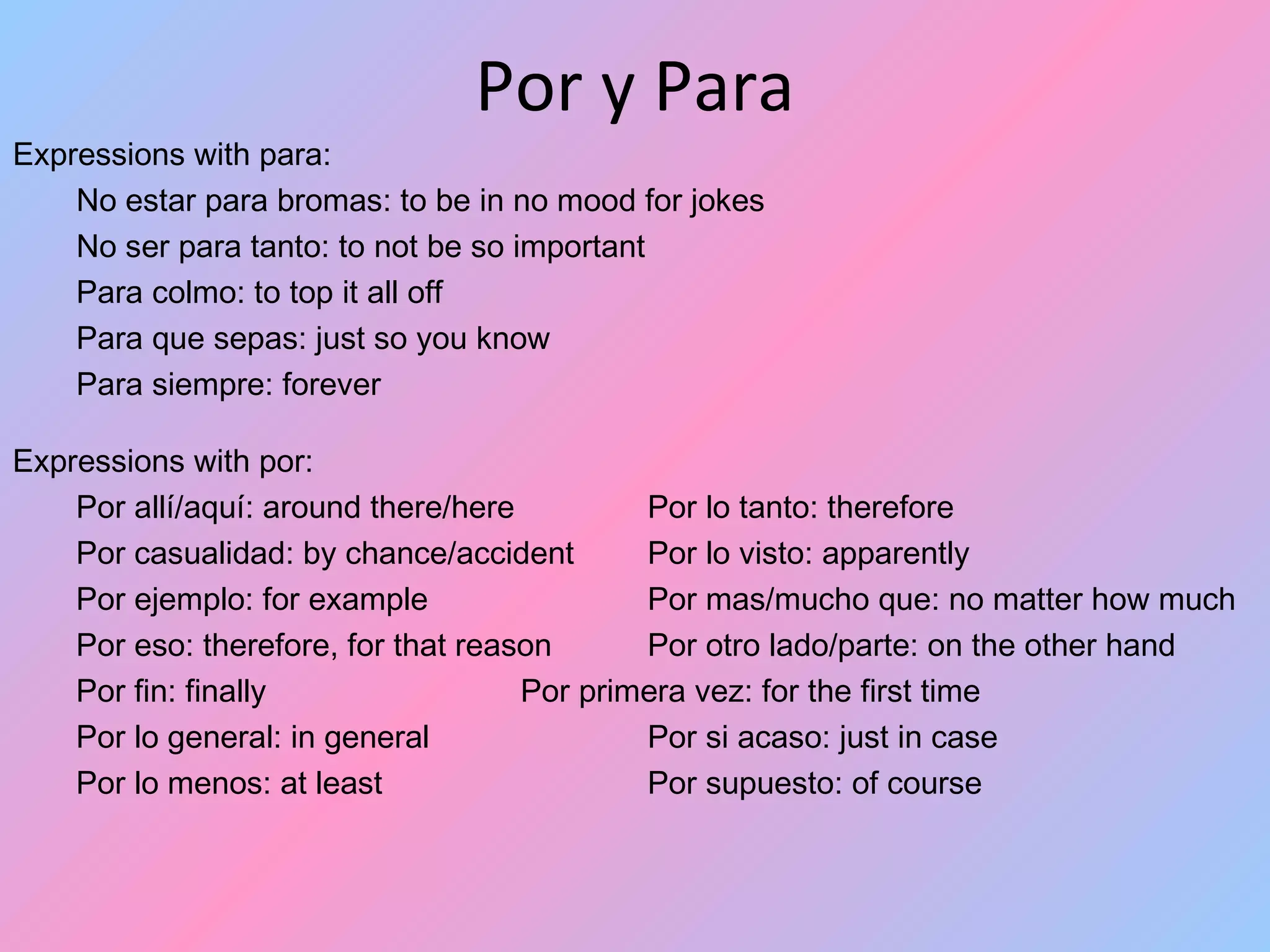 Por y Para
Expressions with para:
    No estar para bromas: to be in no mood for jokes
    No ser para tanto: to not be so important
    Para colmo: to top it all off
    Para que sepas: just so you know
    Para siempre: forever

Expressions with por:
    Por allí/aquí: around there/here         Por lo tanto: therefore
    Por casualidad: by chance/accident       Por lo visto: apparently
    Por ejemplo: for example                 Por mas/mucho que: no matter how much
    Por eso: therefore, for that reason      Por otro lado/parte: on the other hand
    Por fin: finally                 Por primera vez: for the first time
    Por lo general: in general               Por si acaso: just in case
    Por lo menos: at least                   Por supuesto: of course
 