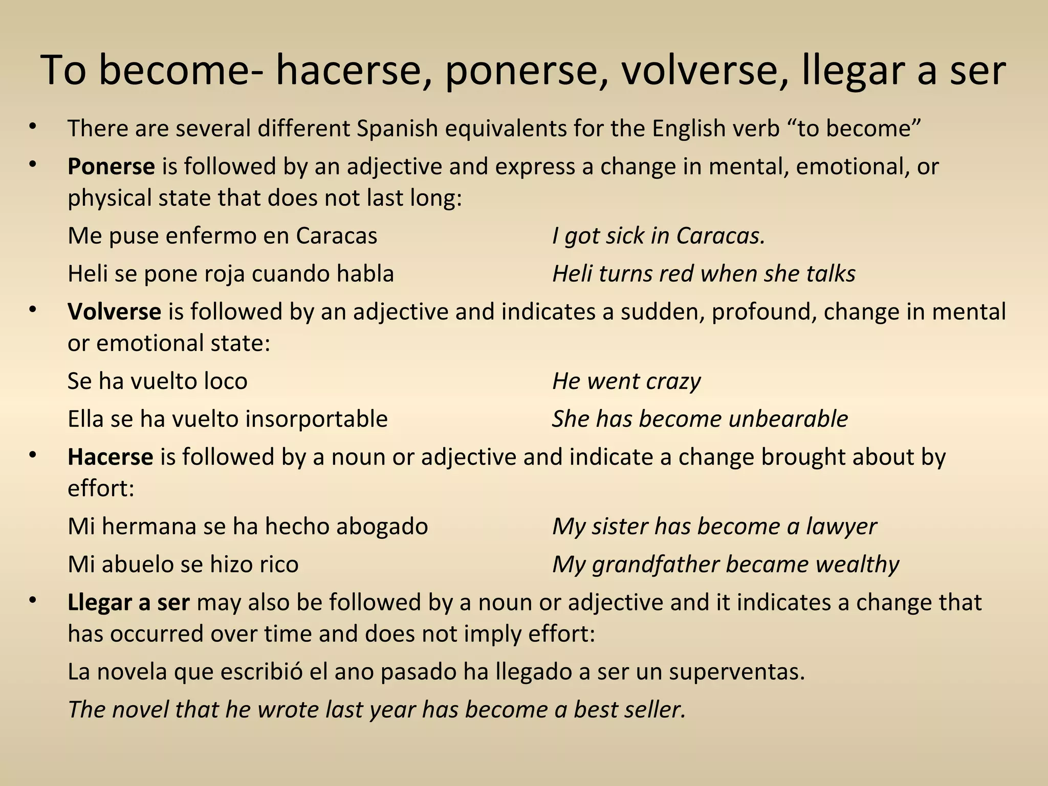 To become- hacerse, ponerse, volverse, llegar a ser
•    There are several different Spanish equivalents for the English verb “to become”
•    Ponerse is followed by an adjective and express a change in mental, emotional, or
     physical state that does not last long:
     Me puse enfermo en Caracas                    I got sick in Caracas.
     Heli se pone roja cuando habla                Heli turns red when she talks
•    Volverse is followed by an adjective and indicates a sudden, profound, change in mental
     or emotional state:
     Se ha vuelto loco                             He went crazy
     Ella se ha vuelto insorportable               She has become unbearable
•    Hacerse is followed by a noun or adjective and indicate a change brought about by
     effort:
     Mi hermana se ha hecho abogado                My sister has become a lawyer
     Mi abuelo se hizo rico                        My grandfather became wealthy
•    Llegar a ser may also be followed by a noun or adjective and it indicates a change that
     has occurred over time and does not imply effort:
     La novela que escribió el ano pasado ha llegado a ser un superventas.
     The novel that he wrote last year has become a best seller.
 