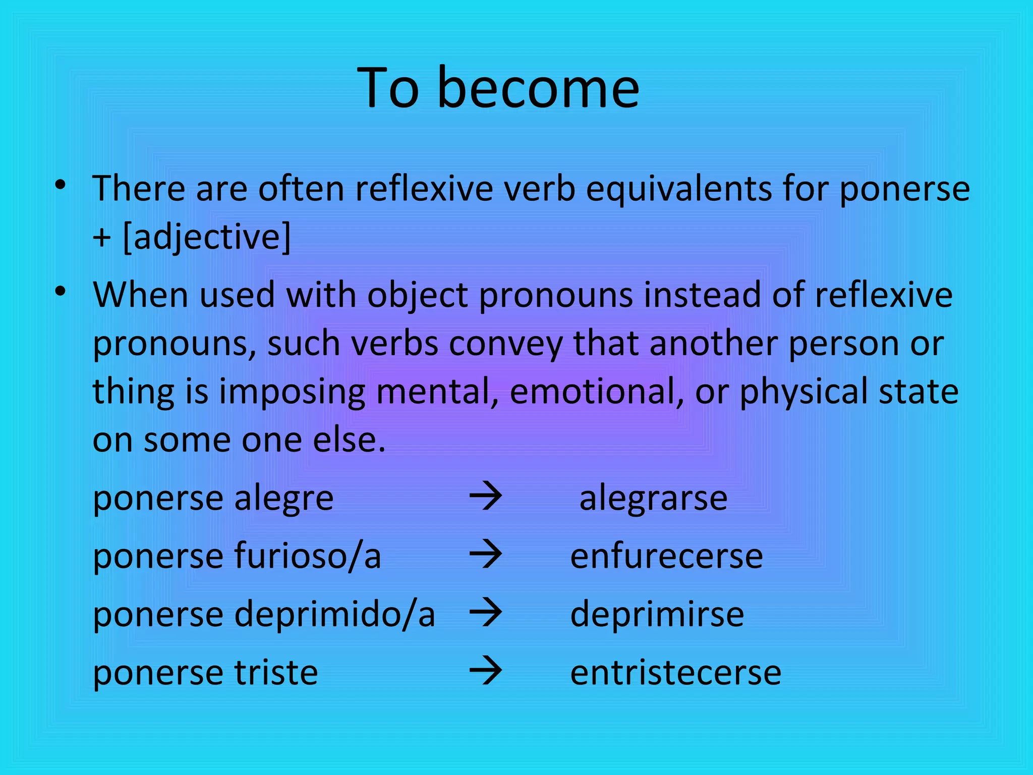 To become
• There are often reflexive verb equivalents for ponerse
  + [adjective]
• When used with object pronouns instead of reflexive
  pronouns, such verbs convey that another person or
  thing is imposing mental, emotional, or physical state
  on some one else.
  ponerse alegre               alegrarse
  ponerse furioso/a            enfurecerse
  ponerse deprimido/a          deprimirse
  ponerse triste               entristecerse
 
