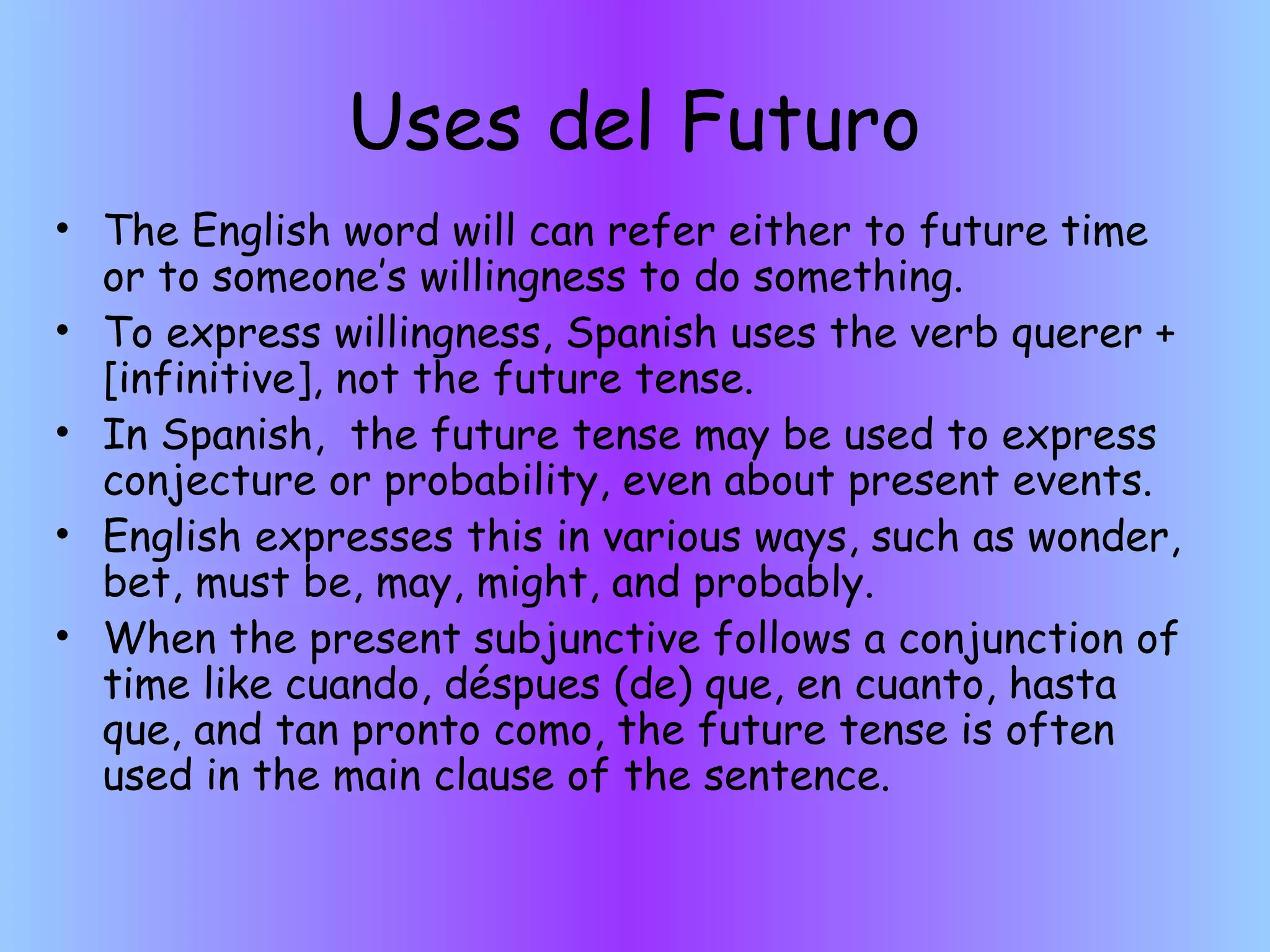 Uses del Futuro
• The English word will can refer either to future time
  or to someone’s willingness to do something.
• To express willingness, Spanish uses the verb querer +
  [infinitive], not the future tense.
• In Spanish, the future tense may be used to express
  conjecture or probability, even about present events.
• English expresses this in various ways, such as wonder,
  bet, must be, may, might, and probably.
• When the present subjunctive follows a conjunction of
  time like cuando, déspues (de) que, en cuanto, hasta
  que, and tan pronto como, the future tense is often
  used in the main clause of the sentence.
 
