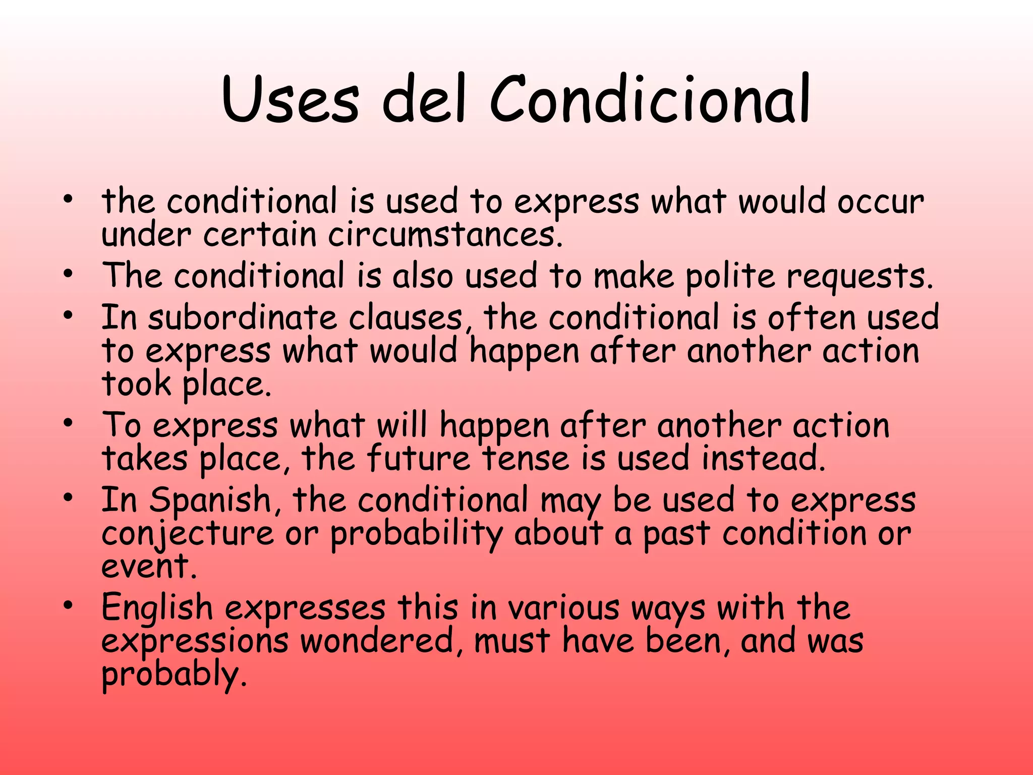 Uses del Condicional
• the conditional is used to express what would occur
  under certain circumstances.
• The conditional is also used to make polite requests.
• In subordinate clauses, the conditional is often used
  to express what would happen after another action
  took place.
• To express what will happen after another action
  takes place, the future tense is used instead.
• In Spanish, the conditional may be used to express
  conjecture or probability about a past condition or
  event.
• English expresses this in various ways with the
  expressions wondered, must have been, and was
  probably.
 