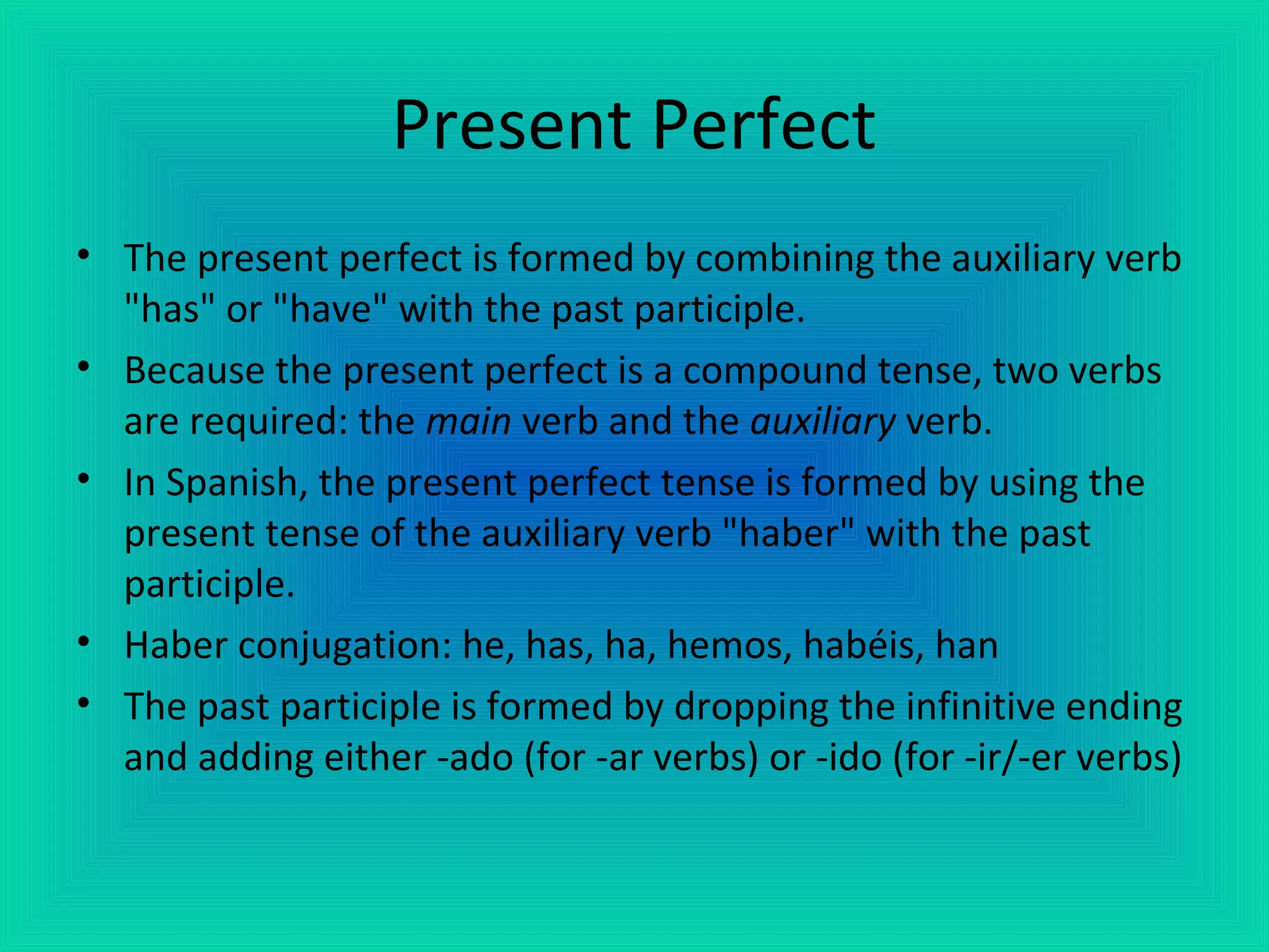 Present Perfect
• The present perfect is formed by combining the auxiliary verb
  "has" or "have" with the past participle.
• Because the present perfect is a compound tense, two verbs
  are required: the main verb and the auxiliary verb.
• In Spanish, the present perfect tense is formed by using the
  present tense of the auxiliary verb "haber" with the past
  participle.
• Haber conjugation: he, has, ha, hemos, habéis, han
• The past participle is formed by dropping the infinitive ending
  and adding either -ado (for -ar verbs) or -ido (for -ir/-er verbs)
 