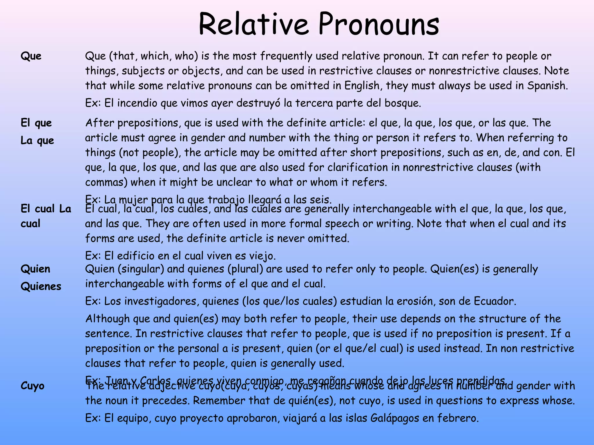 Relative Pronouns
Que          Que (that, which, who) is the most frequently used relative pronoun. It can refer to people or
             things, subjects or objects, and can be used in restrictive clauses or nonrestrictive clauses. Note
             that while some relative pronouns can be omitted in English, they must always be used in Spanish.
             Ex: El incendio que vimos ayer destruyó la tercera parte del bosque.
El que       After prepositions, que is used with the definite article: el que, la que, los que, or las que. The
La que       article must agree in gender and number with the thing or person it refers to. When referring to
             things (not people), the article may be omitted after short prepositions, such as en, de, and con. El
             que, la que, los que, and las que are also used for clarification in nonrestrictive clauses (with
             commas) when it might be unclear to what or whom it refers.
             Ex: La mujer para la que trabajo llegará a las seis.
El cual La   El cual, la cual, los cuales, and las cuales are generally interchangeable with el que, la que, los que,
cual         and las que. They are often used in more formal speech or writing. Note that when el cual and its
             forms are used, the definite article is never omitted.
             Ex: El edificio en el cual viven es viejo.
Quien        Quien (singular) and quienes (plural) are used to refer only to people. Quien(es) is generally
Quienes      interchangeable with forms of el que and el cual.
             Ex: Los investigadores, quienes (los que/los cuales) estudian la erosión, son de Ecuador.
             Although que and quien(es) may both refer to people, their use depends on the structure of the
             sentence. In restrictive clauses that refer to people, que is used if no preposition is present. If a
             preposition or the personal a is present, quien (or el que/el cual) is used instead. In non restrictive
             clauses that refer to people, quien is generally used.

Cuyo         Ex: Juan y Carlos, quienes viven conmigo,cuyas) meanscuando dejoagrees in number and gender with
             The relative adjective cuyo(cuya, cuyos, me regañan whose and las luces prendidas.
             the noun it precedes. Remember that de quién(es), not cuyo, is used in questions to express whose.
             Ex: El equipo, cuyo proyecto aprobaron, viajará a las islas Galápagos en febrero.
 