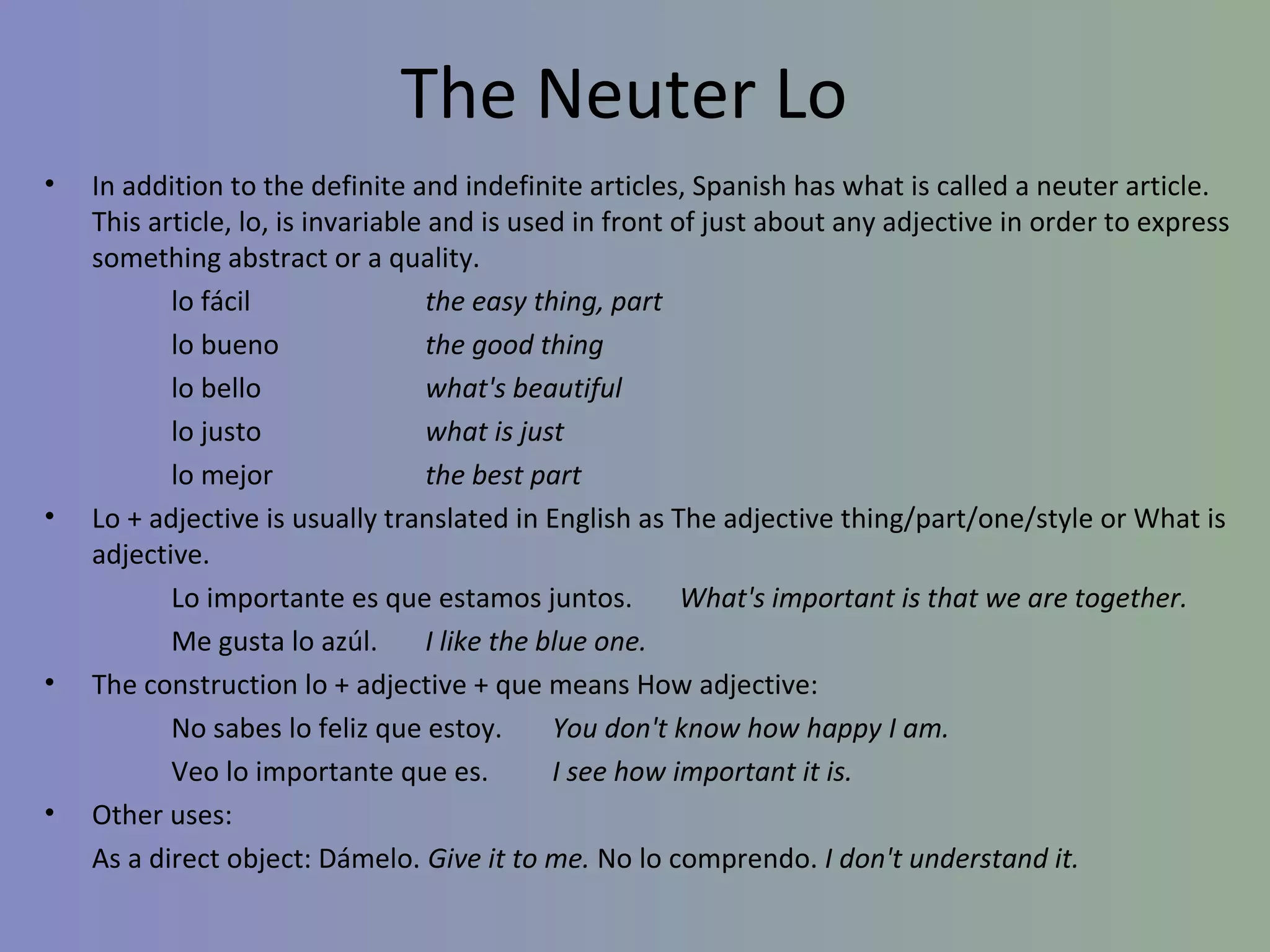 The Neuter Lo
•   In addition to the definite and indefinite articles, Spanish has what is called a neuter article.
    This article, lo, is invariable and is used in front of just about any adjective in order to express
    something abstract or a quality.
           lo fácil                 the easy thing, part
           lo bueno                 the good thing
           lo bello                 what's beautiful
           lo justo                 what is just
           lo mejor                 the best part
•   Lo + adjective is usually translated in English as The adjective thing/part/one/style or What is
    adjective.
           Lo importante es que estamos juntos.            What's important is that we are together.
           Me gusta lo azúl.        I like the blue one.
•   The construction lo + adjective + que means How adjective:
           No sabes lo feliz que estoy.         You don't know how happy I am.
           Veo lo importante que es.            I see how important it is.
•   Other uses:
    As a direct object: Dámelo. Give it to me. No lo comprendo. I don't understand it.
 