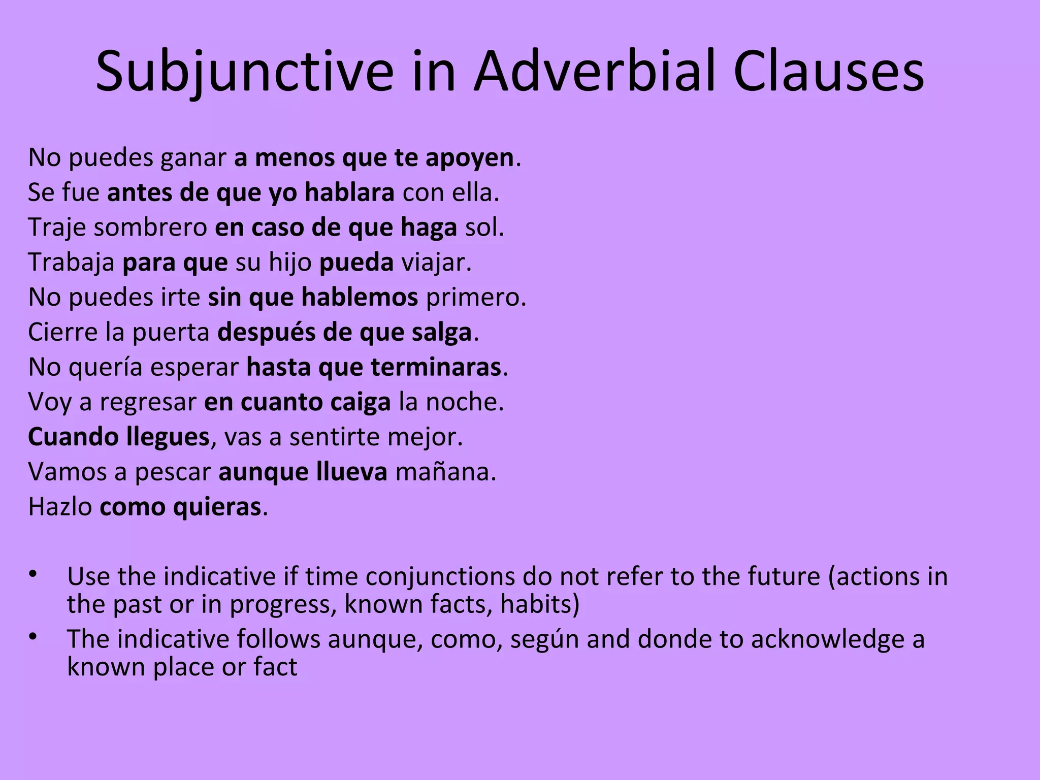 Subjunctive in Adverbial Clauses
No puedes ganar a menos que te apoyen.
Se fue antes de que yo hablara con ella.
Traje sombrero en caso de que haga sol.
Trabaja para que su hijo pueda viajar.
No puedes irte sin que hablemos primero.
Cierre la puerta después de que salga.
No quería esperar hasta que terminaras.
Voy a regresar en cuanto caiga la noche.
Cuando llegues, vas a sentirte mejor.
Vamos a pescar aunque llueva mañana.
Hazlo como quieras.

•   Use the indicative if time conjunctions do not refer to the future (actions in
    the past or in progress, known facts, habits)
•   The indicative follows aunque, como, según and donde to acknowledge a
    known place or fact
 
