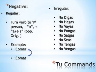 *Negative:           • Irregular:
• Regular:
                         •   No Digas
  • Turn verb to 1st     •   No Hagas
    person, - “o”, +     •   No Vayas
    “a/e s” (opp.        •   No Pongas
    Orig. )              •   No Salgas
                         •   No Seas
  • Example:             •   No Tengas
    • Comer              •   No Vengas

     • Comas
                        *
 