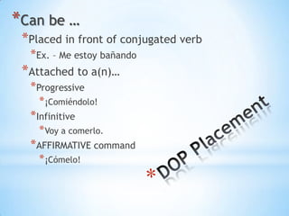 *Can be …
 *Placed in front of conjugated verb
  *Ex. – Me estoy bañando
 *Attached to a(n)…
  *Progressive
    * ¡Comiéndolo!
  *Infinitive
    * Voy a comerlo.
  *AFFIRMATIVE command
    * ¡Cómelo!
 