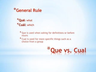 *General Rule
 *Qué: what
 *Cuál: which
   * Que is used when asking for definitions or before
     nouns
   * Cual is used for more specific things such as a
     choice from a group



                            *Que vs. Cual
 