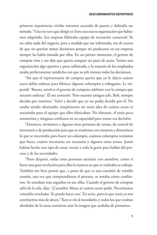 DESCUBRIMIENTOS REPENTINOS


              primeras experiencias vividas mientras ascendía de puesto y defendía ese
              método. “Una vez tuve que dirigir en Toro una nueva organización que había-
              mos adquirido. Esa empresa fabricaba equipo de recreación comercial. Yo
              no sabía nada del negocio, pero a medida que me informaba, me di cuenta
              de que no querían tomar decisiones porque mi predecesor en esa empresa
              siempre las había tomado por ellos. En un primer momento, el gerente de
              compras vino y me dijo que quería comprar un poco de acero. Tenían una
              organización algo opresiva y poco sofisticada, y la mayoría de los empleados
              estaba perfectamente satisfecha con que su jefe tomara todas las decisiones.
                  “Así que el representante de compras quería que yo le dijera cuánto
              acero debía ordenar para fabricar algunos columpios y toboganes. Le res-
              pondí: ‘Bueno, usted es el gerente de compras; adelante con la compra que
              necesite ordenar.’ Él me contestó: ‘Pero nuestro antiguo jefe, Bob, siempre
              decidía por nosotros.’ Volví a decirle que yo no podía decidir por él. No
              estaba siendo obstinado; simplemente no tenía idea de cuánto acero se
              necesitaba para el equipo que ellos fabricaban. No obstante, él tenía poca
              autoestima y ninguna confianza en su capacidad para tomar esa decisión.
                  “Entonces, invitamos a algunas otras personas de ventas, de control de
              inventario y de producción para que se reunieran con nosotros y determinar
              lo que se necesitaba para hacer un columpio, cuántos columpios teníamos
              que hacer, cuánto inventario era necesario y algunos otros temas. Jamás
              habían hecho este tipo de cosas: reunir a toda la gente para hablar del pro-
              ceso y de las necesidades.
                  “Poco después, todas estas personas asentían con asombro, como si
              fuera una gran revelación para ellos la manera en que se realizaba su trabajo.
              También me hizo pensar que, a pesar de que es una cuestión de sentido
              común, una vez que comprendieron el proceso, se notaba cómo cambia-
              ron. Se sentaban más erguidos en sus sillas. Cuando el gerente de compras
              salió de la sala, dijo: ‘¡Caramba! Ahora sé cuánto acero pedir. Necesitamos
              veintidós toneladas. Yo puedo hacer eso.’ En serio, parecía que tenía ya tres
              centímetros más de altura.” Ken se rió al recordarlo, y todos los que estaban
              alrededor de la mesa sonrieron ante la imagen que acababa de pintarnos.

                                                                                           5




GrandesLideres.indd 5                                                                      5/14/2010 11:31:57 AM
 
