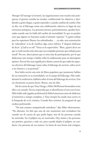 DESCUBRIMIENTOS REPENTINOS


              Manager (El manager al minuto), las organizaciones eran mucho más jerár-
              quicas; el gerente tomaba las riendas, estableciendo los objetivos y deci-
              diendo a quién elogiar, a quién reprender y cuándo cambiar de rumbo. Hoy
              en día, veo al liderazgo como una colaboración colectiva en lugar de una
              estructura jerárquica. Las personas jóvenes, particularmente, quedan fasci-
              nadas cuando uno les habla del cambio de mentalidad. Es que no pueden
              creer que alguna vez hayamos usado el término ‘superior.’ Y ¿quién trabaja
              para los superiores? Bueno, los subordinados . . . ya sabe, otra connotación
              de ‘subordinar’ es la de clasificar algo como inferior. Y después disfrutan
              de decir: ‘¿Cuál es su rol?’ ‘Estoy en la supervisión.’ ‘Bien, ¿quiere decir eso
              que ve todo mucho más claro que esas estúpidas personas que trabajan para
              usted?’ Por eso, ahora pienso que se trata más de participación, por lo que
              dedicamos más tiempo a hablar sobre la colaboración para un desempeño
              óptimo. Para mí fue muy significativo darme cuenta de que todos los aspec-
              tos efectivos del liderazgo tratan sobre el liderazgo de servicio: sobre servir
              a sus clientes y a su personal.”
                  Ken había escrito una serie de libros populares que justamente hablan
              de esa transición en su mentalidad y en el campo del liderazgo. Más tarde,
              durante la conferencia, hablaría sobre el tema del liderazgo de servicio. Este
              era claramente su punto fuerte. Bueno, uno de ellos.
                  Me di cuenta de que Tony Dungy y Miles McPherson bromeaban entre
              ellos a un costado. No me sorprendía que se identificaran el uno con el otro.
              Miles había sido jugador profesional de fútbol americano antes de dedicarse
              al ministerio a tiempo completo, y Tony siempre ha estado muy activo en
              la búsqueda de su fe cristiana. Cuando Ken terminó, les pregunté de qué
              estaban parloteando.
                  “No más estamos compartiendo anécdotas,” dijo Miles efusivamente.
              “No obstante, les diré que uno de mis momentos más reveladores fue
              cuando me di cuenta de que podía lograr más de las personas cuando
              las motivaba. En el púlpito soy un motivador. Doy ánimo a las personas;
              soy positivo, gracioso y todo eso, pero cuando dejaba el púlpito, no con-
              ducía a las personas de esa manera. Lo hacía de una forma más enérgica,

                                                                                            9




GrandesLideres.indd 9                                                                        5/14/2010 11:31:57 AM
 
