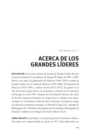 A P É N D I C E      1



                                    ACERCA DE LOS
                                  GRANDES LÍDERES
              John Ashcroft sirvió como ministro de justicia de Estados Unidos durante
              el primer período de la presidencia de George W. Bush, de 2001 a 2005.
              Previo a ese cargo, fue gobernador de Missouri (1985–1993), senador de
              Estados Unidos por el estado de Missouri (1995–2001), fiscal general de
              Missouri (1976–1985) y auditor estatal (1973–1975). Se graduó en la
              Yale University; luego obtuvo un doctorado en derecho de la University
              of Chicago en el año 1967. Después de la facultad de derecho, dio clases
              de derecho empresarial durante un tiempo breve y trabajó como admi-
              nistrador en la Southwest Missouri State University. Actualmente dirige
              una firma de consultoría estratégica, el Ashcroft Group, LLC, ubicado en
              Washington DC. También se desempeña como Catedrático Distinguido de
              Derecho y Gobierno en la Regent University School of Law.

              Colleen Barrett fue presidente y secretaria general de Southwest Airlines.
              Ha estado en la empresa desde sus inicios en 1971. Está relacionada con

                                                                                     215




GrandesLideres.indd 215                                                                5/14/2010 11:32:02 AM
 