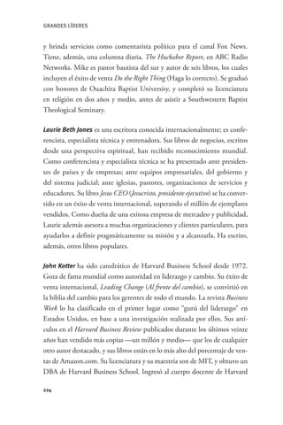 GRANDES LÍDERES


                  y brinda servicios como comentarista político para el canal Fox News.
                  Tiene, además, una columna diaria, The Huckabee Report, en ABC Radio
                  Networks. Mike es pastor bautista del sur y autor de seis libros, los cuales
                  incluyen el éxito de venta Do the Right Thing (Haga lo correcto). Se graduó
                  con honores de Ouachita Baptist University, y completó su licenciatura
                  en religión en dos años y medio, antes de asistir a Southwestern Baptist
                  Theological Seminary.

                  Laurie Beth Jones es una escritora conocida internacionalmente; es confe-
                  rencista, especialista técnica y entrenadora. Sus libros de negocios, escritos
                  desde una perspectiva espiritual, han recibido reconocimiento mundial.
                  Como conferencista y especialista técnica se ha presentado ante presiden-
                  tes de países y de empresas; ante equipos empresariales, del gobierno y
                  del sistema judicial; ante iglesias, pastores, organizaciones de servicios y
                  educadores. Su libro Jesus CEO (Jesucristo, presidente ejecutivo) se ha conver-
                  tido en un éxito de venta internacional, superando el millón de ejemplares
                  vendidos. Como dueña de una exitosa empresa de mercadeo y publicidad,
                  Laurie además asesora a muchas organizaciones y clientes particulares, para
                  ayudarlos a definir pragmáticamente su misión y a alcanzarla. Ha escrito,
                  además, otros libros populares.

                  John Kotter ha sido catedrático de Harvard Business School desde 1972.
                  Goza de fama mundial como autoridad en liderazgo y cambio. Su éxito de
                  venta internacional, Leading Change (Al frente del cambio), se convirtió en
                  la biblia del cambio para los gerentes de todo el mundo. La revista Business
                  Week lo ha clasificado en el primer lugar como “gurú del liderazgo” en
                  Estados Unidos, en base a una investigación realizada por ellos. Sus artí-
                  culos en el Harvard Business Review publicados durante los últimos veinte
                  años han vendido más copias —un millón y medio— que los de cualquier
                  otro autor destacado, y sus libros están en lo más alto del porcentaje de ven-
                  tas de Amazon.com. Su licenciatura y su maestría son de MIT, y obtuvo un
                  DBA de Harvard Business School. Ingresó al cuerpo docente de Harvard

                  224




GrandesLideres.indd 224                                                                      5/14/2010 11:32:02 AM
 