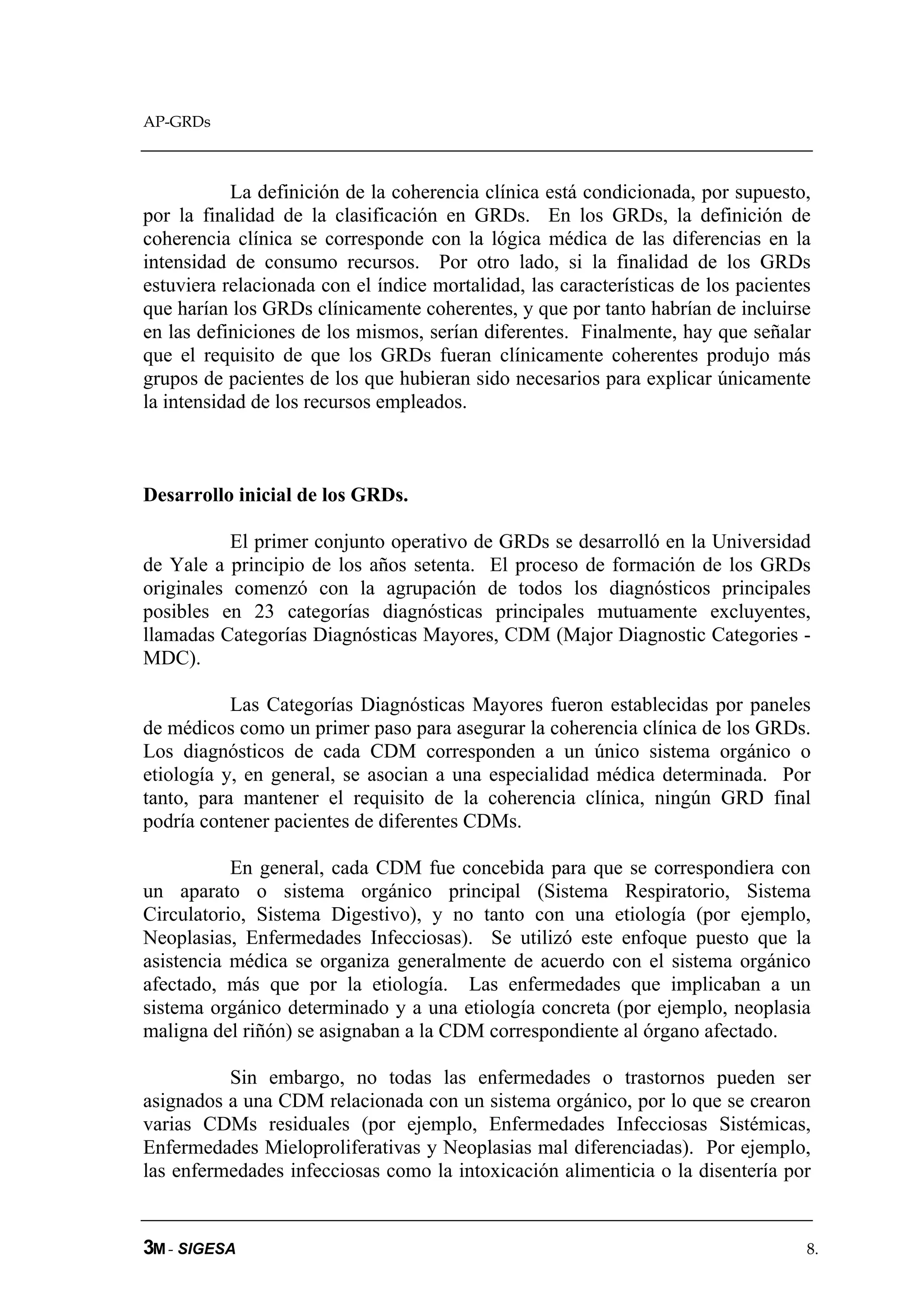 AP-GRDs



           La definición de la coherencia clínica está condicionada, por supuesto,
por la finalidad de la clasificación en GRDs. En los GRDs, la definición de
coherencia clínica se corresponde con la lógica médica de las diferencias en la
intensidad de consumo recursos. Por otro lado, si la finalidad de los GRDs
estuviera relacionada con el índice mortalidad, las características de los pacientes
que harían los GRDs clínicamente coherentes, y que por tanto habrían de incluirse
en las definiciones de los mismos, serían diferentes. Finalmente, hay que señalar
que el requisito de que los GRDs fueran clínicamente coherentes produjo más
grupos de pacientes de los que hubieran sido necesarios para explicar únicamente
la intensidad de los recursos empleados.



Desarrollo inicial de los GRDs.

           El primer conjunto operativo de GRDs se desarrolló en la Universidad
de Yale a principio de los años setenta. El proceso de formación de los GRDs
originales comenzó con la agrupación de todos los diagnósticos principales
posibles en 23 categorías diagnósticas principales mutuamente excluyentes,
llamadas Categorías Diagnósticas Mayores, CDM (Major Diagnostic Categories -
MDC).

           Las Categorías Diagnósticas Mayores fueron establecidas por paneles
de médicos como un primer paso para asegurar la coherencia clínica de los GRDs.
Los diagnósticos de cada CDM corresponden a un único sistema orgánico o
etiología y, en general, se asocian a una especialidad médica determinada. Por
tanto, para mantener el requisito de la coherencia clínica, ningún GRD final
podría contener pacientes de diferentes CDMs.

           En general, cada CDM fue concebida para que se correspondiera con
un aparato o sistema orgánico principal (Sistema Respiratorio, Sistema
Circulatorio, Sistema Digestivo), y no tanto con una etiología (por ejemplo,
Neoplasias, Enfermedades Infecciosas). Se utilizó este enfoque puesto que la
asistencia médica se organiza generalmente de acuerdo con el sistema orgánico
afectado, más que por la etiología. Las enfermedades que implicaban a un
sistema orgánico determinado y a una etiología concreta (por ejemplo, neoplasia
maligna del riñón) se asignaban a la CDM correspondiente al órgano afectado.

          Sin embargo, no todas las enfermedades o trastornos pueden ser
asignados a una CDM relacionada con un sistema orgánico, por lo que se crearon
varias CDMs residuales (por ejemplo, Enfermedades Infecciosas Sistémicas,
Enfermedades Mieloproliferativas y Neoplasias mal diferenciadas). Por ejemplo,
las enfermedades infecciosas como la intoxicación alimenticia o la disentería por


3M - SIGESA                                                                        8.
 