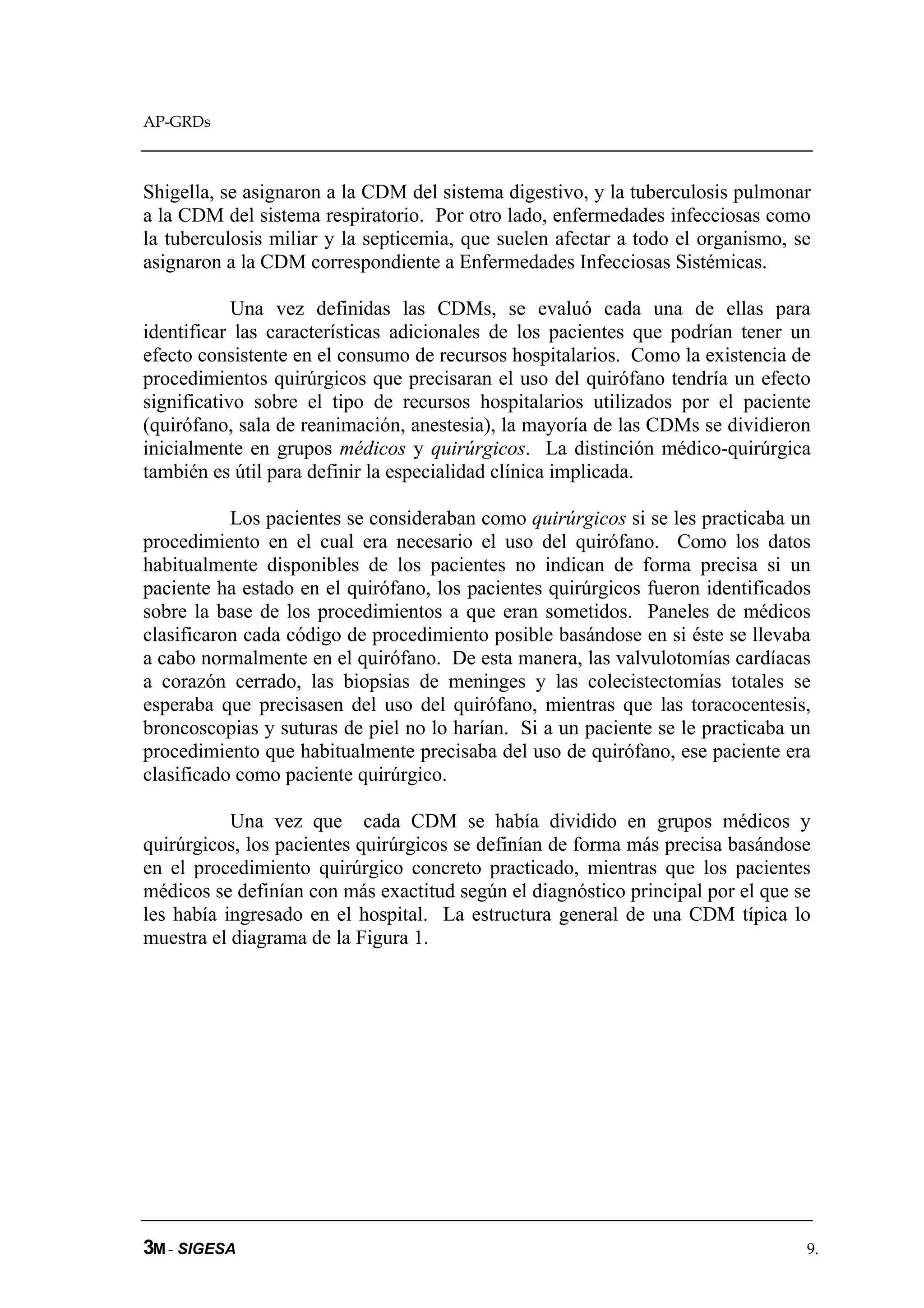 AP-GRDs



Shigella, se asignaron a la CDM del sistema digestivo, y la tuberculosis pulmonar
a la CDM del sistema respiratorio. Por otro lado, enfermedades infecciosas como
la tuberculosis miliar y la septicemia, que suelen afectar a todo el organismo, se
asignaron a la CDM correspondiente a Enfermedades Infecciosas Sistémicas.

            Una vez definidas las CDMs, se evaluó cada una de ellas para
identificar las características adicionales de los pacientes que podrían tener un
efecto consistente en el consumo de recursos hospitalarios. Como la existencia de
procedimientos quirúrgicos que precisaran el uso del quirófano tendría un efecto
significativo sobre el tipo de recursos hospitalarios utilizados por el paciente
(quirófano, sala de reanimación, anestesia), la mayoría de las CDMs se dividieron
inicialmente en grupos médicos y quirúrgicos. La distinción médico-quirúrgica
también es útil para definir la especialidad clínica implicada.

           Los pacientes se consideraban como quirúrgicos si se les practicaba un
procedimiento en el cual era necesario el uso del quirófano. Como los datos
habitualmente disponibles de los pacientes no indican de forma precisa si un
paciente ha estado en el quirófano, los pacientes quirúrgicos fueron identificados
sobre la base de los procedimientos a que eran sometidos. Paneles de médicos
clasificaron cada código de procedimiento posible basándose en si éste se llevaba
a cabo normalmente en el quirófano. De esta manera, las valvulotomías cardíacas
a corazón cerrado, las biopsias de meninges y las colecistectomías totales se
esperaba que precisasen del uso del quirófano, mientras que las toracocentesis,
broncoscopias y suturas de piel no lo harían. Si a un paciente se le practicaba un
procedimiento que habitualmente precisaba del uso de quirófano, ese paciente era
clasificado como paciente quirúrgico.

           Una vez que cada CDM se había dividido en grupos médicos y
quirúrgicos, los pacientes quirúrgicos se definían de forma más precisa basándose
en el procedimiento quirúrgico concreto practicado, mientras que los pacientes
médicos se definían con más exactitud según el diagnóstico principal por el que se
les había ingresado en el hospital. La estructura general de una CDM típica lo
muestra el diagrama de la Figura 1.




3M - SIGESA                                                                      9.
 