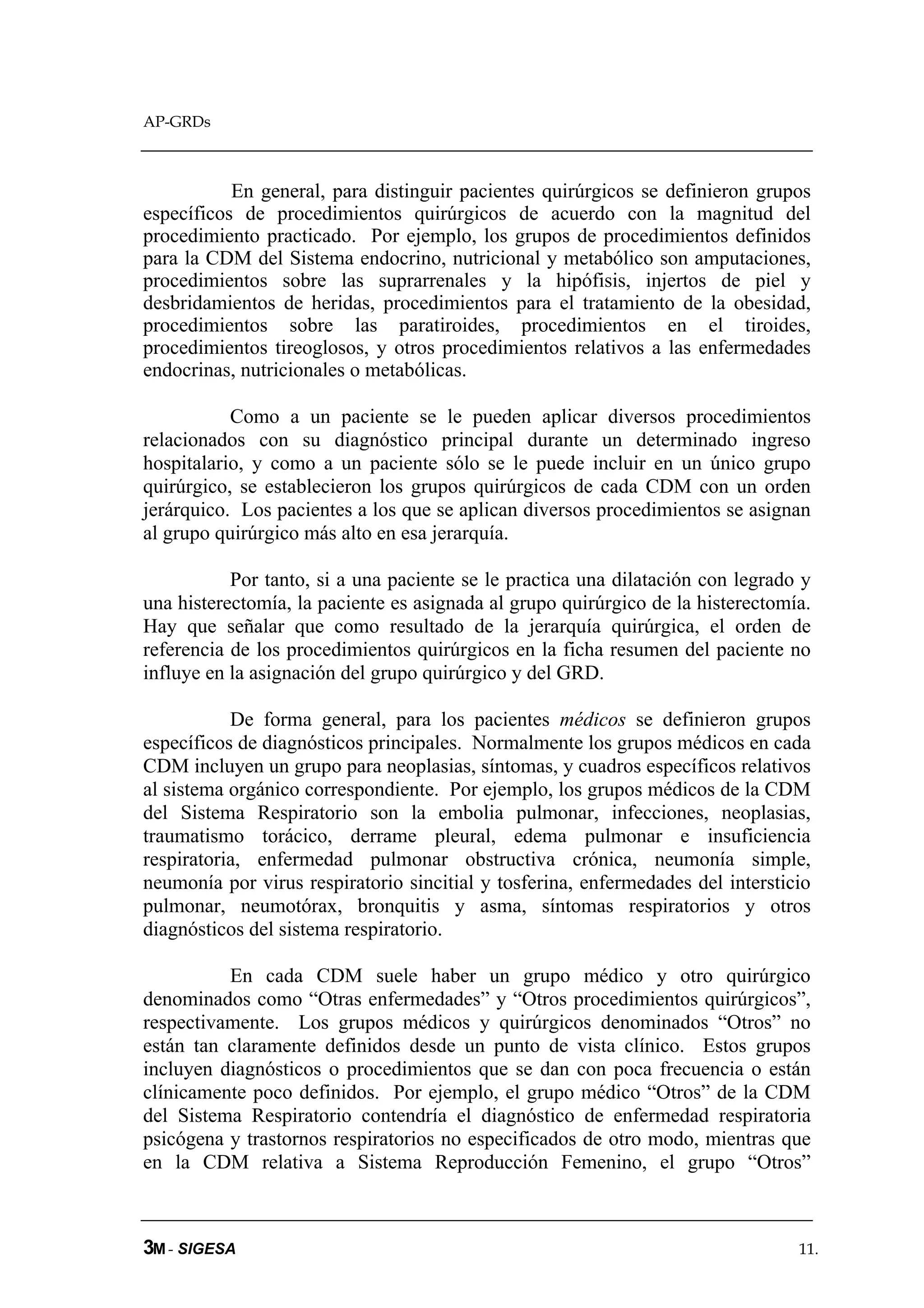 AP-GRDs



           En general, para distinguir pacientes quirúrgicos se definieron grupos
específicos de procedimientos quirúrgicos de acuerdo con la magnitud del
procedimiento practicado. Por ejemplo, los grupos de procedimientos definidos
para la CDM del Sistema endocrino, nutricional y metabólico son amputaciones,
procedimientos sobre las suprarrenales y la hipófisis, injertos de piel y
desbridamientos de heridas, procedimientos para el tratamiento de la obesidad,
procedimientos sobre las paratiroides, procedimientos en el tiroides,
procedimientos tireoglosos, y otros procedimientos relativos a las enfermedades
endocrinas, nutricionales o metabólicas.

           Como a un paciente se le pueden aplicar diversos procedimientos
relacionados con su diagnóstico principal durante un determinado ingreso
hospitalario, y como a un paciente sólo se le puede incluir en un único grupo
quirúrgico, se establecieron los grupos quirúrgicos de cada CDM con un orden
jerárquico. Los pacientes a los que se aplican diversos procedimientos se asignan
al grupo quirúrgico más alto en esa jerarquía.

           Por tanto, si a una paciente se le practica una dilatación con legrado y
una histerectomía, la paciente es asignada al grupo quirúrgico de la histerectomía.
Hay que señalar que como resultado de la jerarquía quirúrgica, el orden de
referencia de los procedimientos quirúrgicos en la ficha resumen del paciente no
influye en la asignación del grupo quirúrgico y del GRD.

           De forma general, para los pacientes médicos se definieron grupos
específicos de diagnósticos principales. Normalmente los grupos médicos en cada
CDM incluyen un grupo para neoplasias, síntomas, y cuadros específicos relativos
al sistema orgánico correspondiente. Por ejemplo, los grupos médicos de la CDM
del Sistema Respiratorio son la embolia pulmonar, infecciones, neoplasias,
traumatismo torácico, derrame pleural, edema pulmonar e insuficiencia
respiratoria, enfermedad pulmonar obstructiva crónica, neumonía simple,
neumonía por virus respiratorio sincitial y tosferina, enfermedades del intersticio
pulmonar, neumotórax, bronquitis y asma, síntomas respiratorios y otros
diagnósticos del sistema respiratorio.

          En cada CDM suele haber un grupo médico y otro quirúrgico
denominados como “Otras enfermedades” y “Otros procedimientos quirúrgicos”,
respectivamente. Los grupos médicos y quirúrgicos denominados “Otros” no
están tan claramente definidos desde un punto de vista clínico. Estos grupos
incluyen diagnósticos o procedimientos que se dan con poca frecuencia o están
clínicamente poco definidos. Por ejemplo, el grupo médico “Otros” de la CDM
del Sistema Respiratorio contendría el diagnóstico de enfermedad respiratoria
psicógena y trastornos respiratorios no especificados de otro modo, mientras que
en la CDM relativa a Sistema Reproducción Femenino, el grupo “Otros”



3M - SIGESA                                                                      11.
 