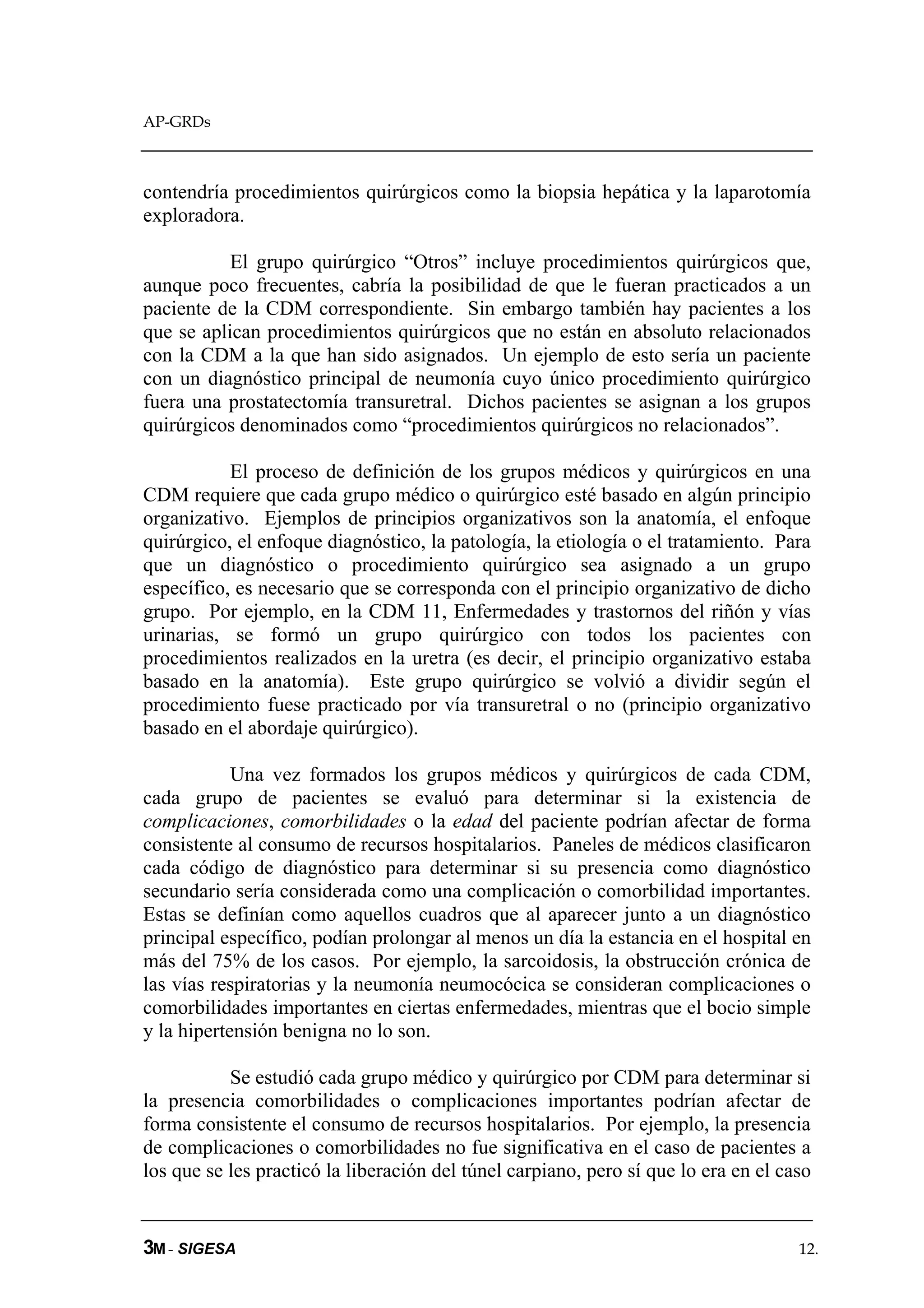 AP-GRDs



contendría procedimientos quirúrgicos como la biopsia hepática y la laparotomía
exploradora.

           El grupo quirúrgico “Otros” incluye procedimientos quirúrgicos que,
aunque poco frecuentes, cabría la posibilidad de que le fueran practicados a un
paciente de la CDM correspondiente. Sin embargo también hay pacientes a los
que se aplican procedimientos quirúrgicos que no están en absoluto relacionados
con la CDM a la que han sido asignados. Un ejemplo de esto sería un paciente
con un diagnóstico principal de neumonía cuyo único procedimiento quirúrgico
fuera una prostatectomía transuretral. Dichos pacientes se asignan a los grupos
quirúrgicos denominados como “procedimientos quirúrgicos no relacionados”.

           El proceso de definición de los grupos médicos y quirúrgicos en una
CDM requiere que cada grupo médico o quirúrgico esté basado en algún principio
organizativo. Ejemplos de principios organizativos son la anatomía, el enfoque
quirúrgico, el enfoque diagnóstico, la patología, la etiología o el tratamiento. Para
que un diagnóstico o procedimiento quirúrgico sea asignado a un grupo
específico, es necesario que se corresponda con el principio organizativo de dicho
grupo. Por ejemplo, en la CDM 11, Enfermedades y trastornos del riñón y vías
urinarias, se formó un grupo quirúrgico con todos los pacientes con
procedimientos realizados en la uretra (es decir, el principio organizativo estaba
basado en la anatomía). Este grupo quirúrgico se volvió a dividir según el
procedimiento fuese practicado por vía transuretral o no (principio organizativo
basado en el abordaje quirúrgico).

            Una vez formados los grupos médicos y quirúrgicos de cada CDM,
cada grupo de pacientes se evaluó para determinar si la existencia de
complicaciones, comorbilidades o la edad del paciente podrían afectar de forma
consistente al consumo de recursos hospitalarios. Paneles de médicos clasificaron
cada código de diagnóstico para determinar si su presencia como diagnóstico
secundario sería considerada como una complicación o comorbilidad importantes.
Estas se definían como aquellos cuadros que al aparecer junto a un diagnóstico
principal específico, podían prolongar al menos un día la estancia en el hospital en
más del 75% de los casos. Por ejemplo, la sarcoidosis, la obstrucción crónica de
las vías respiratorias y la neumonía neumocócica se consideran complicaciones o
comorbilidades importantes en ciertas enfermedades, mientras que el bocio simple
y la hipertensión benigna no lo son.

           Se estudió cada grupo médico y quirúrgico por CDM para determinar si
la presencia comorbilidades o complicaciones importantes podrían afectar de
forma consistente el consumo de recursos hospitalarios. Por ejemplo, la presencia
de complicaciones o comorbilidades no fue significativa en el caso de pacientes a
los que se les practicó la liberación del túnel carpiano, pero sí que lo era en el caso


3M - SIGESA                                                                          12.
 